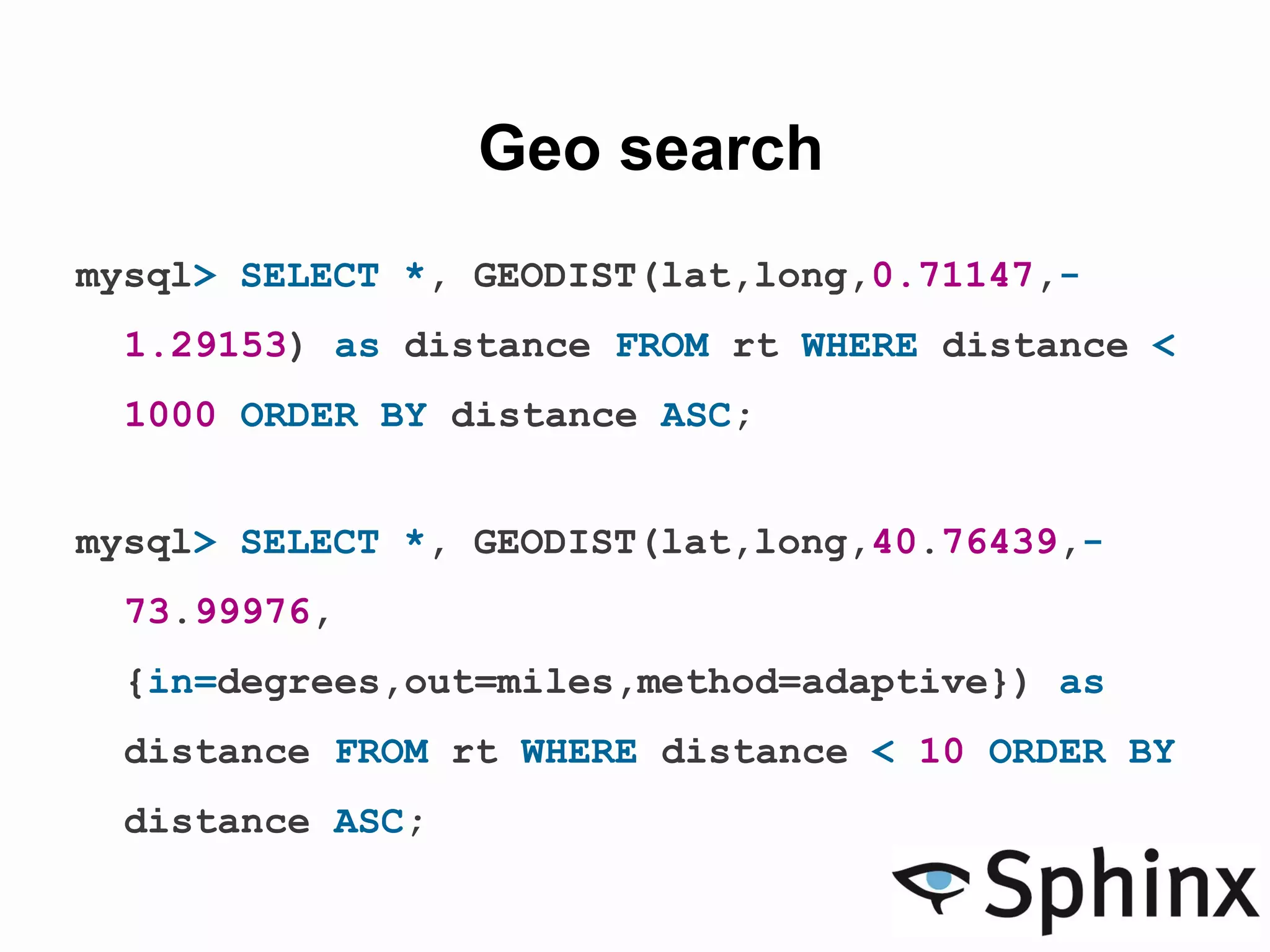 Geo search
mysql> SELECT *, GEODIST(lat,long,0.71147,-
1.29153) as distance FROM rt WHERE distance <
1000 ORDER BY distance ASC;
mysql> SELECT *, GEODIST(lat,long,40.76439,-
73.99976,
{in=degrees,out=miles,method=adaptive}) as
distance FROM rt WHERE distance < 10 ORDER BY
distance ASC;
 