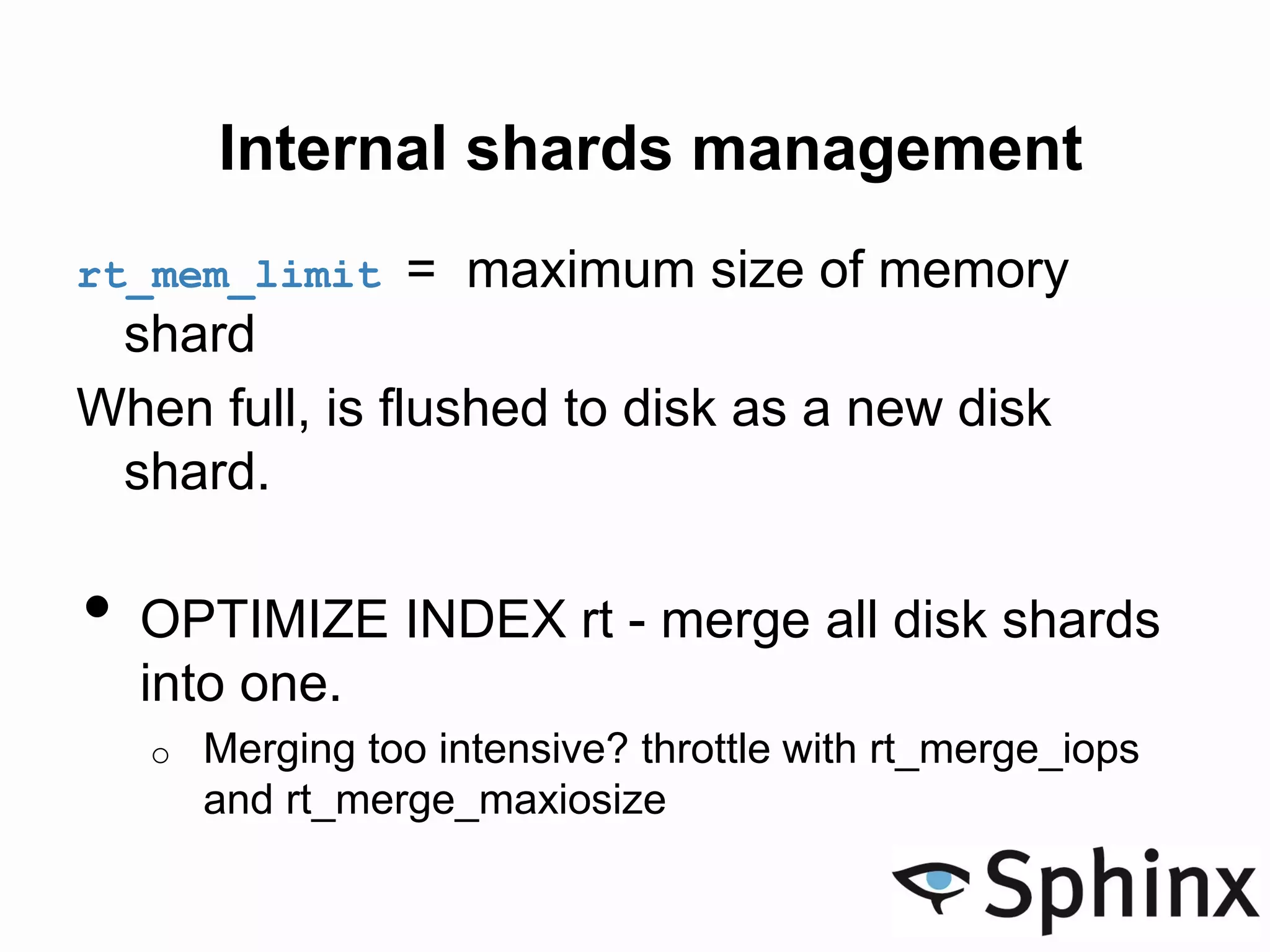 Internal shards management
rt_mem_limit = maximum size of memory
shard
When full, is flushed to disk as a new disk
shard.
• OPTIMIZE INDEX rt - merge all disk shards
into one.
o Merging too intensive? throttle with rt_merge_iops
and rt_merge_maxiosize
 