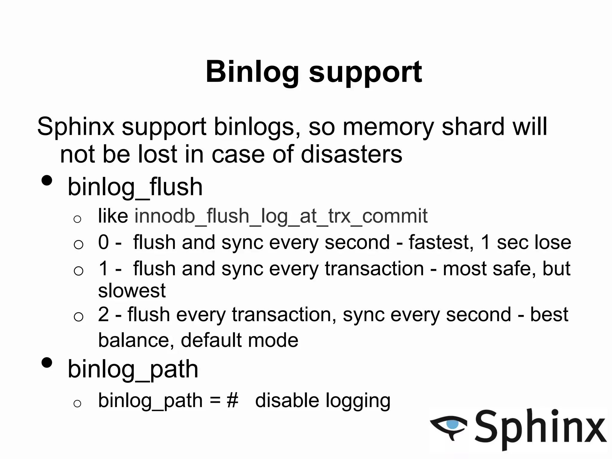Binlog support
Sphinx support binlogs, so memory shard will
not be lost in case of disasters
• binlog_flush
o like innodb_flush_log_at_trx_commit
o 0 - flush and sync every second - fastest, 1 sec lose
o 1 - flush and sync every transaction - most safe, but
slowest
o 2 - flush every transaction, sync every second - best
balance, default mode
• binlog_path
o binlog_path = # disable logging
 