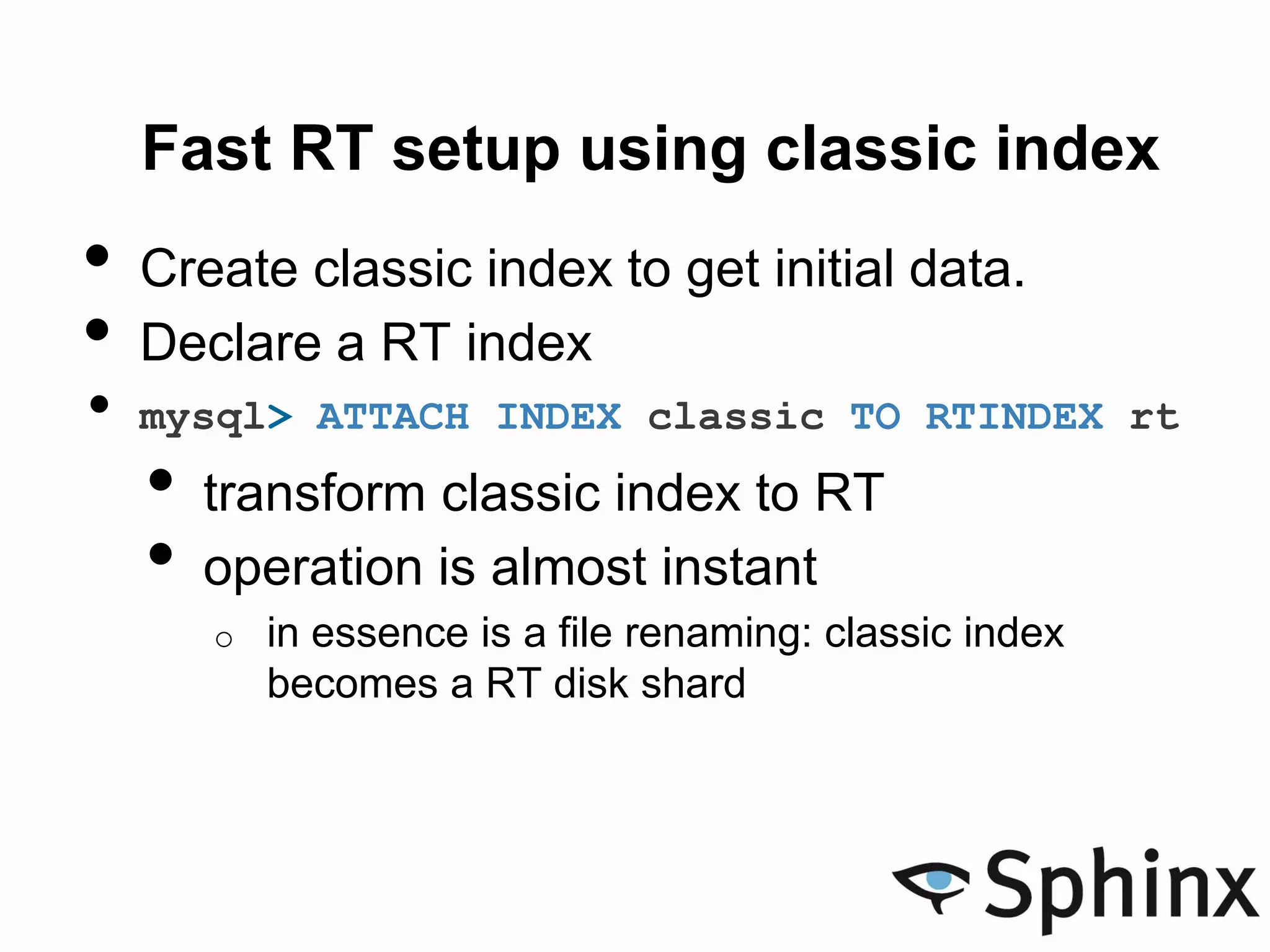 Fast RT setup using classic index
• Create classic index to get initial data.
• Declare a RT index
• mysql> ATTACH INDEX classic TO RTINDEX rt
• transform classic index to RT
• operation is almost instant
o in essence is a file renaming: classic index
becomes a RT disk shard
 