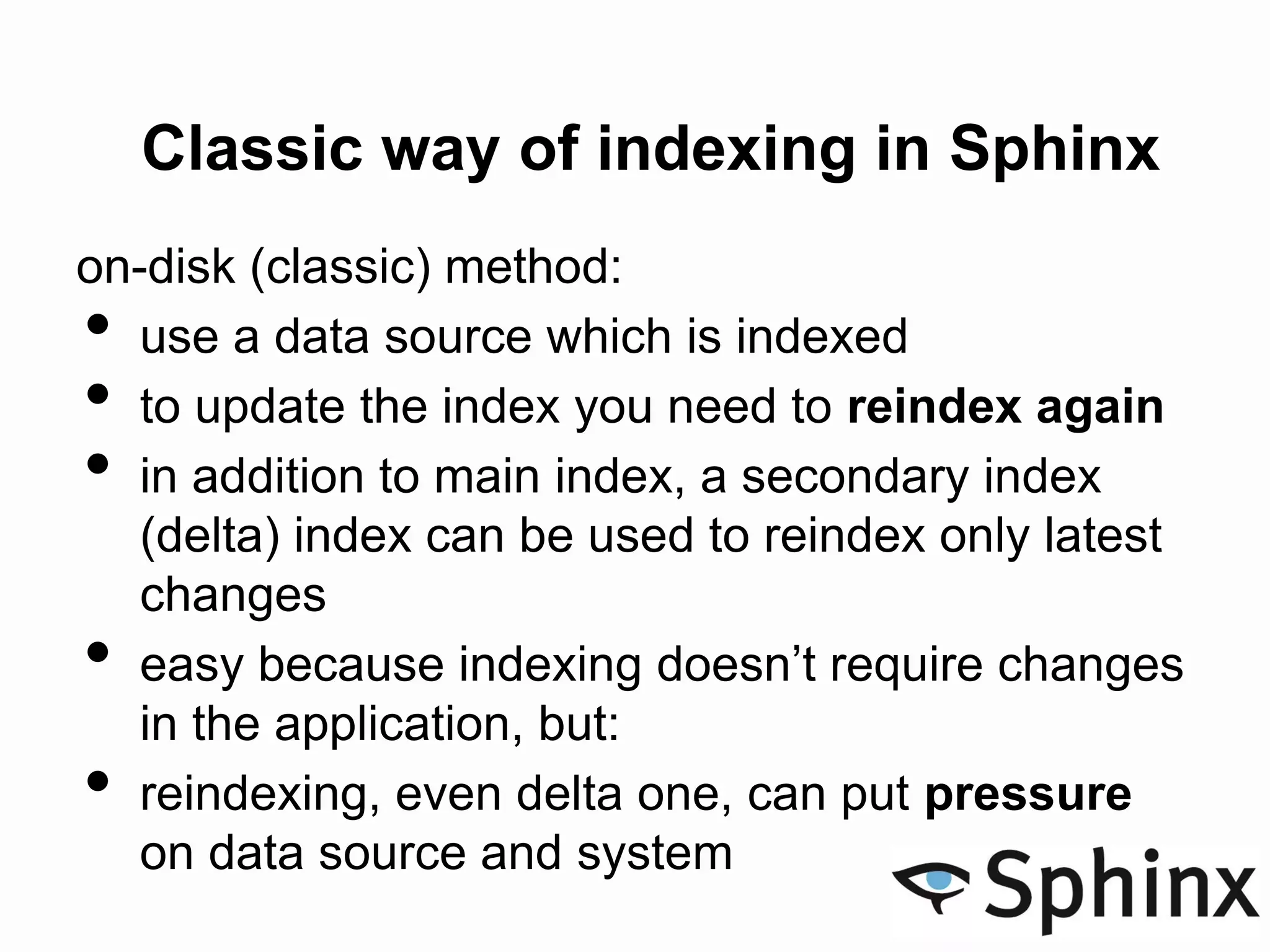 Classic way of indexing in Sphinx
on-disk (classic) method:
• use a data source which is indexed
• to update the index you need to reindex again
• in addition to main index, a secondary index
(delta) index can be used to reindex only latest
changes
• easy because indexing doesn’t require changes
in the application, but:
• reindexing, even delta one, can put pressure
on data source and system
 
