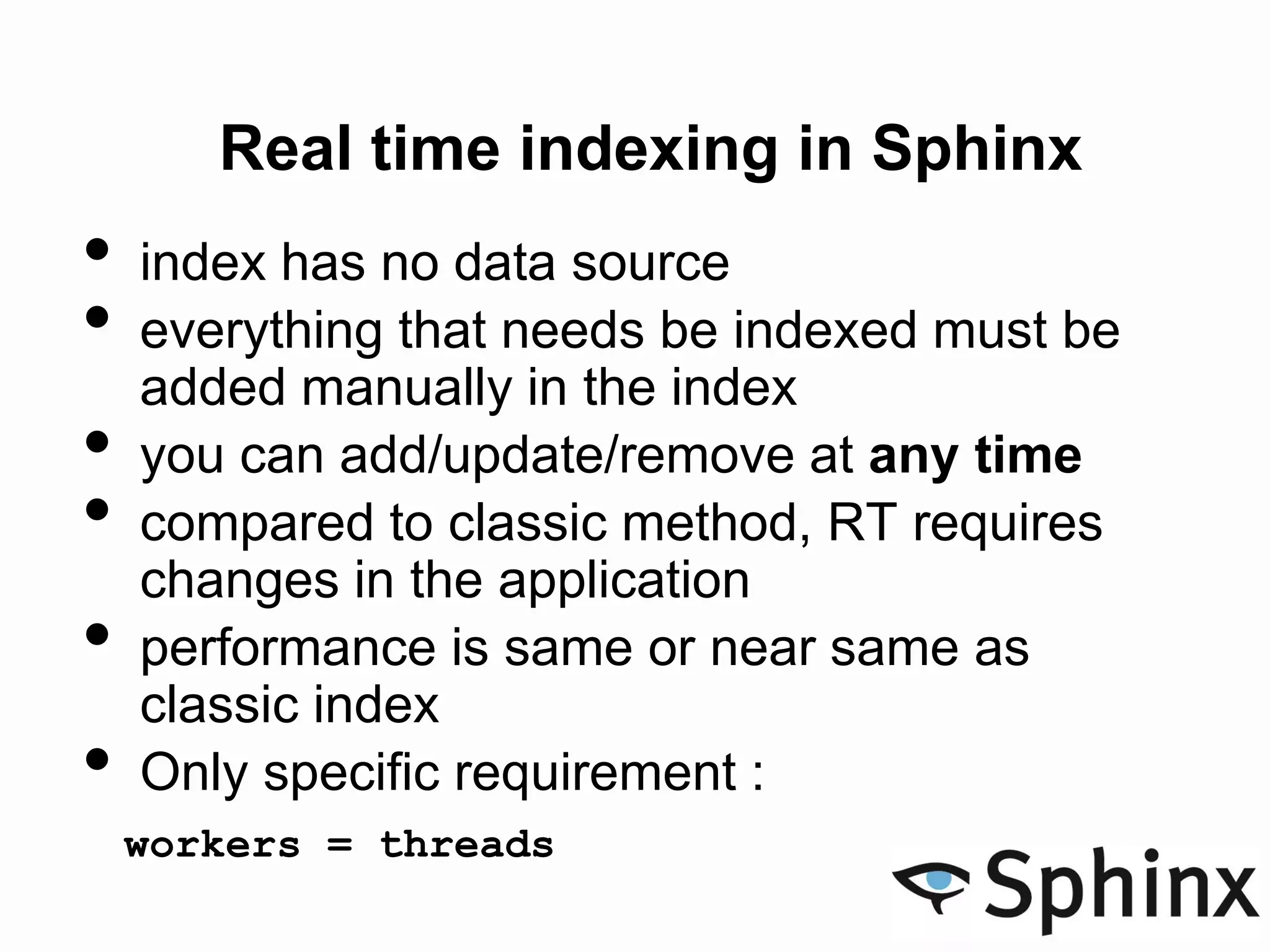 Real time indexing in Sphinx
• index has no data source
• everything that needs be indexed must be
added manually in the index
• you can add/update/remove at any time
• compared to classic method, RT requires
changes in the application
• performance is same or near same as
classic index
• Only specific requirement :
workers = threads
 
