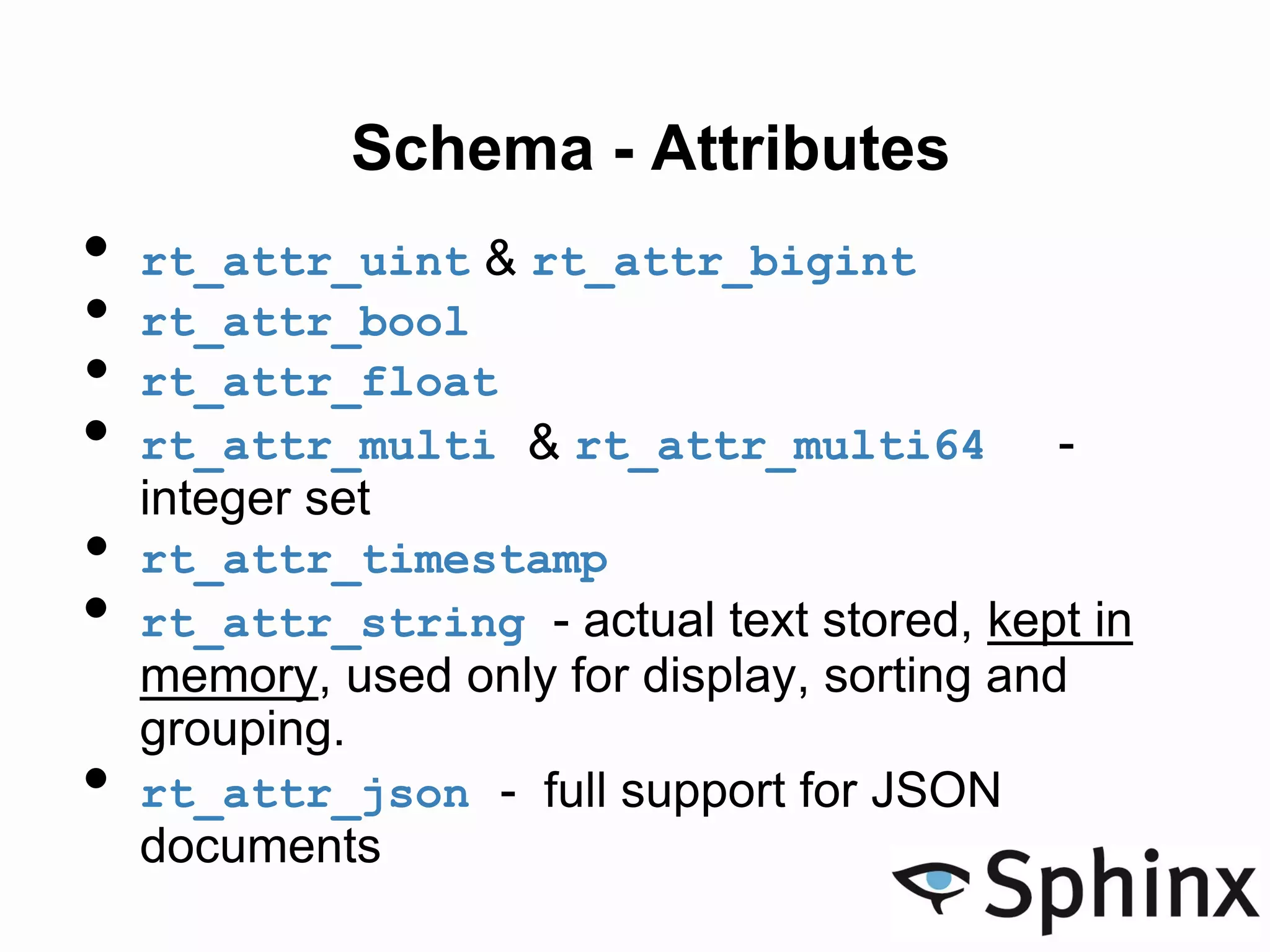 Schema - Attributes
• rt_attr_uint & rt_attr_bigint
• rt_attr_bool
• rt_attr_float
• rt_attr_multi & rt_attr_multi64 -
integer set
• rt_attr_timestamp
• rt_attr_string - actual text stored, kept in
memory, used only for display, sorting and
grouping.
• rt_attr_json - full support for JSON
documents
 