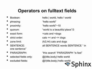 Operators on fulltext fields
• Boolean: hello | world, hello ! world
• phrasing: “hello world”
• proximity: “hello world”~10
• quorum: “world is a beautiful place”/3
• exact form: =cats and =dogs
• strict order: cats << and << dogs
• zone limit: (h2,h4) cats and dogs
• SENTENCE: all SENTENCE words SENTENCE “ in
one sentence”
• PARAGRAPH: “this search” PARAGRAPH “is fast”
• selected fields only: @(title,body) hello world
• excluded fields: @!(title,body) hello world
 