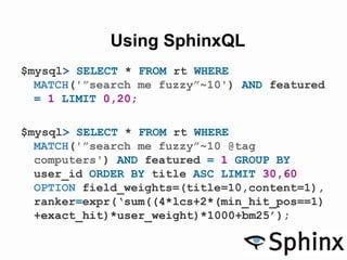 Using SphinxQL
$mysql> SELECT * FROM rt WHERE
MATCH('”search me fuzzy”~10') AND featured
= 1 LIMIT 0,20;
$mysql> SELECT * FROM rt WHERE
MATCH('”search me fuzzy”~10 @tag
computers') AND featured = 1 GROUP BY
user_id ORDER BY title ASC LIMIT 30,60
OPTION field_weights=(title=10,content=1),
ranker=expr(‘sum((4*lcs+2*(min_hit_pos==1)
+exact_hit)*user_weight)*1000+bm25’);
 