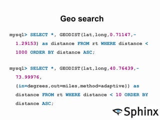Geo search
mysql> SELECT *, GEODIST(lat,long,0.71147,-
1.29153) as distance FROM rt WHERE distance <
1000 ORDER BY distance ASC;
mysql> SELECT *, GEODIST(lat,long,40.76439,-
73.99976,
{in=degrees,out=miles,method=adaptive}) as
distance FROM rt WHERE distance < 10 ORDER BY
distance ASC;
 