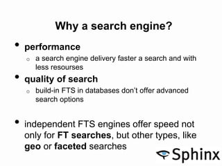Why a search engine?
• performance
o a search engine delivery faster a search and with
less resourses
• quality of search
o build-in FTS in databases don’t offer advanced
search options
• independent FTS engines offer speed not
only for FT searches, but other types, like
geo or faceted searches
 