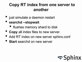 Copy RT index from one server to
another
• just simulate a daemon restart
• searchd --stopwait
• flushes memory shard to disk
• Copy all index files to new server.
• Add RT index on new server sphinx.conf
• Start searchd on new server
 