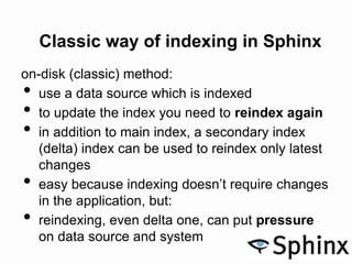 Classic way of indexing in Sphinx
on-disk (classic) method:
• use a data source which is indexed
• to update the index you need to reindex again
• in addition to main index, a secondary index
(delta) index can be used to reindex only latest
changes
• easy because indexing doesn’t require changes
in the application, but:
• reindexing, even delta one, can put pressure
on data source and system
 