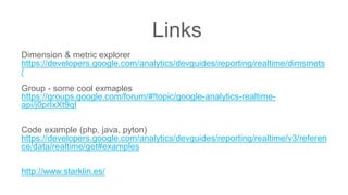 Links
Dimension & metric explorer
https://developers.google.com/analytics/devguides/reporting/realtime/dimsmets
/
Group - some cool exmaples
https://groups.google.com/forum/#!topic/google-analytics-realtime-
api/j0prIxXt9qI
Code example (php, java, pyton)
https://developers.google.com/analytics/devguides/reporting/realtime/v3/referen
ce/data/realtime/get#examples
http://www.starklin.es/
 