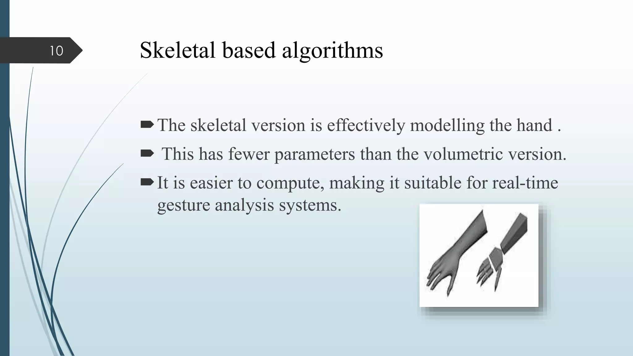 Skeletal based algorithms
The skeletal version is effectively modelling the hand .
 This has fewer parameters than the volumetric version.
It is easier to compute, making it suitable for real-time
gesture analysis systems.
10
 