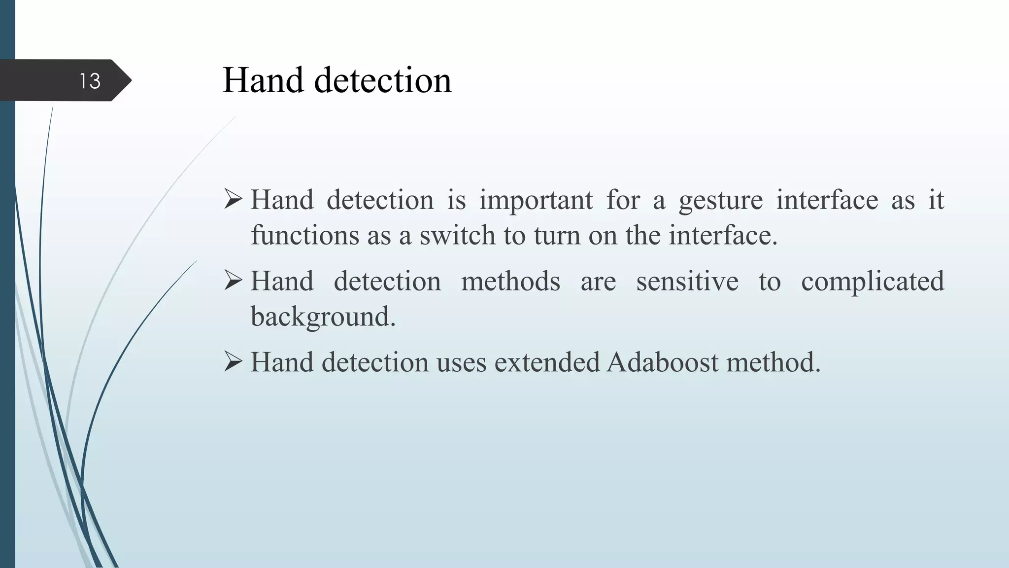 Hand detection
 Hand detection is important for a gesture interface as it
functions as a switch to turn on the interface.
 Hand detection methods are sensitive to complicated
background.
 Hand detection uses extended Adaboost method.
13
 