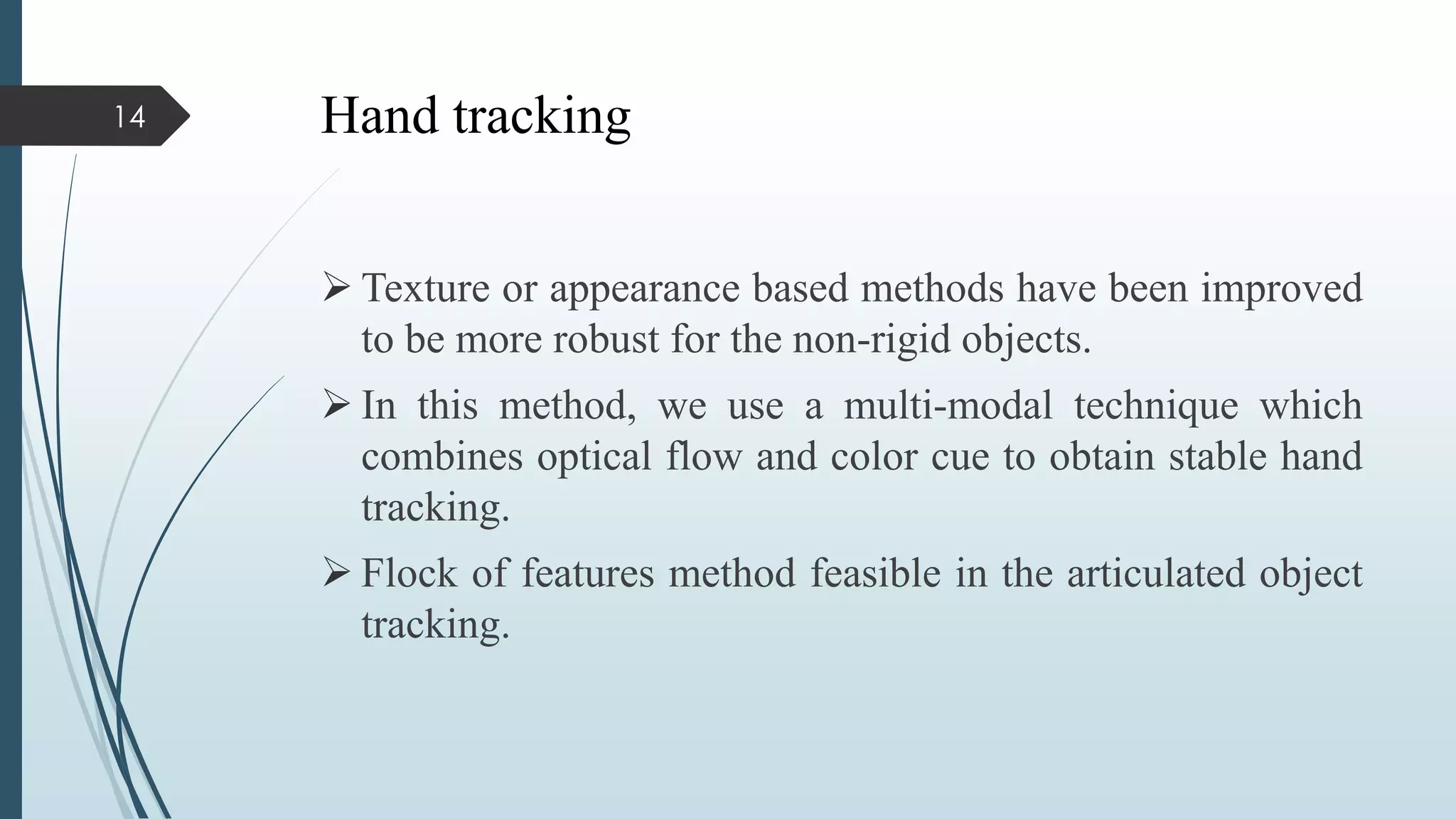 Hand tracking
 Texture or appearance based methods have been improved
to be more robust for the non-rigid objects.
 In this method, we use a multi-modal technique which
combines optical flow and color cue to obtain stable hand
tracking.
 Flock of features method feasible in the articulated object
tracking.
14
 
