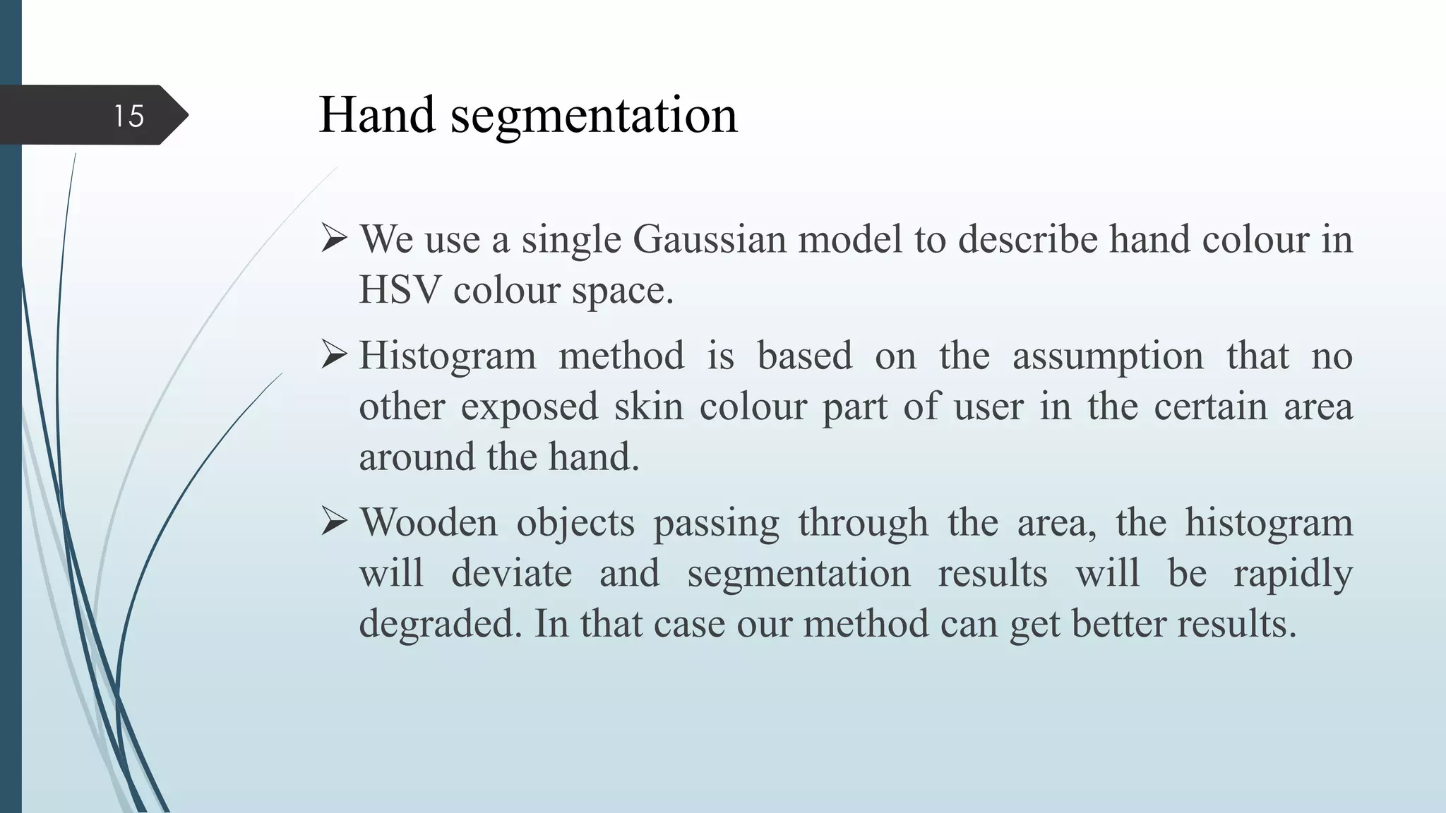 Hand segmentation
 We use a single Gaussian model to describe hand colour in
HSV colour space.
 Histogram method is based on the assumption that no
other exposed skin colour part of user in the certain area
around the hand.
 Wooden objects passing through the area, the histogram
will deviate and segmentation results will be rapidly
degraded. In that case our method can get better results.
15
 