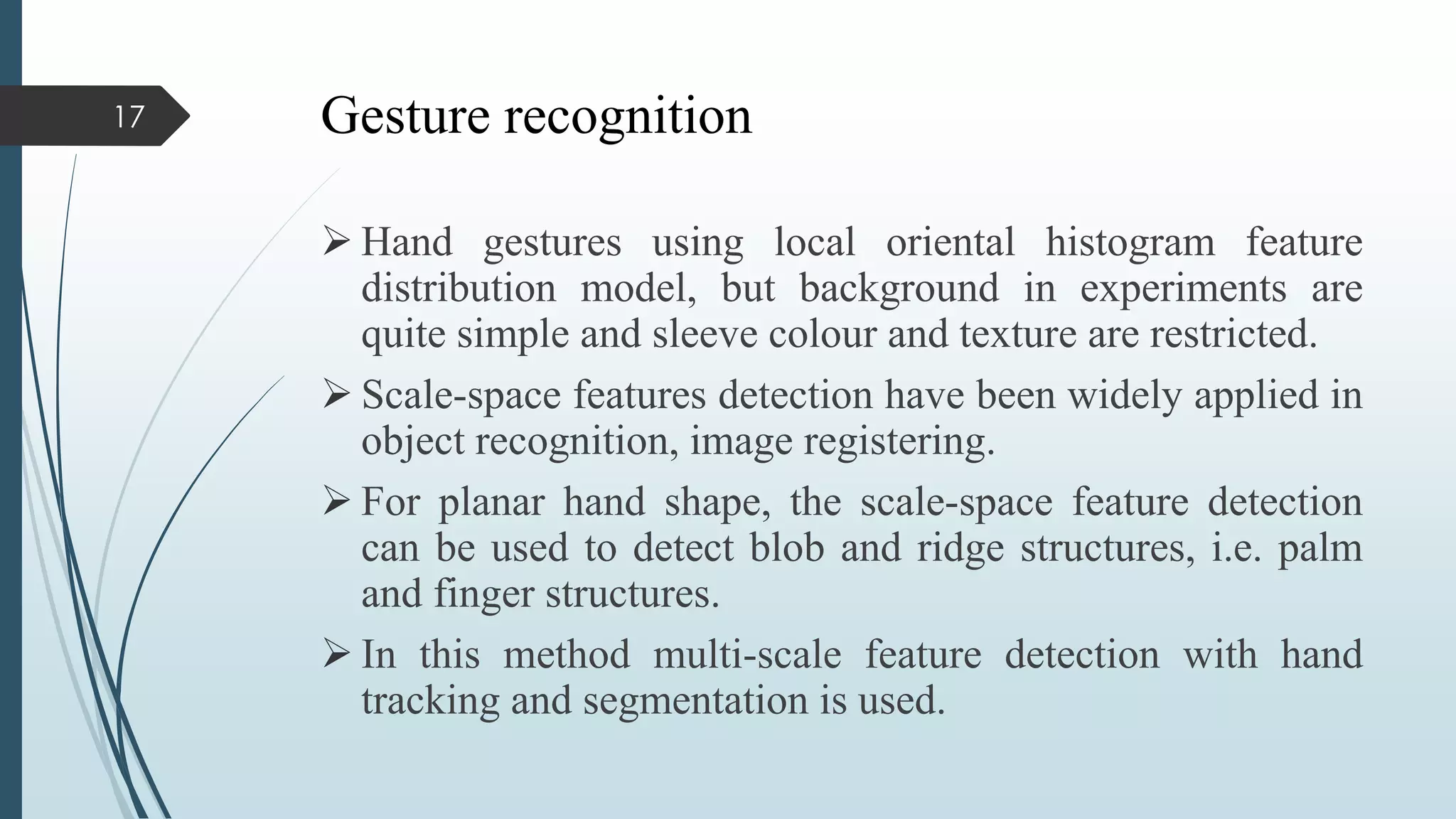 Gesture recognition
 Hand gestures using local oriental histogram feature
distribution model, but background in experiments are
quite simple and sleeve colour and texture are restricted.
 Scale-space features detection have been widely applied in
object recognition, image registering.
 For planar hand shape, the scale-space feature detection
can be used to detect blob and ridge structures, i.e. palm
and finger structures.
 In this method multi-scale feature detection with hand
tracking and segmentation is used.
17
 