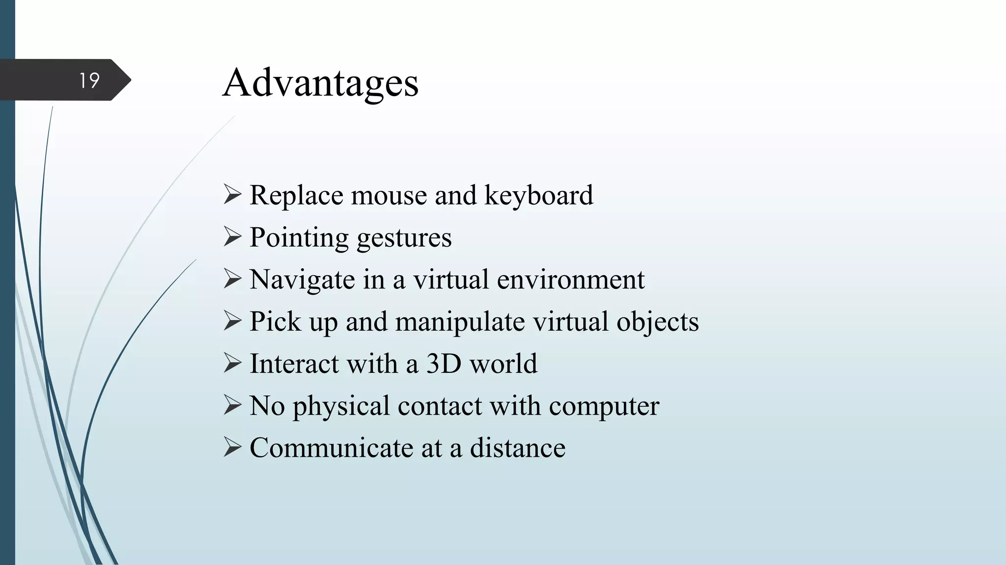 Advantages
 Replace mouse and keyboard
 Pointing gestures
 Navigate in a virtual environment
 Pick up and manipulate virtual objects
 Interact with a 3D world
 No physical contact with computer
 Communicate at a distance
19
 