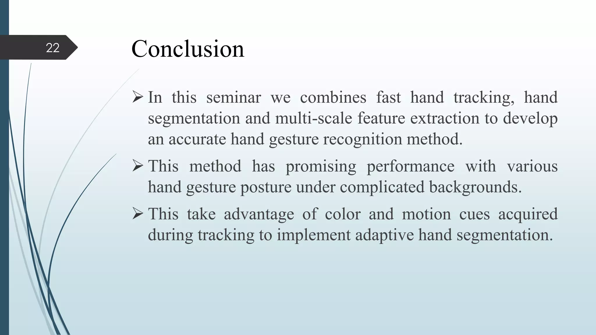 Conclusion
 In this seminar we combines fast hand tracking, hand
segmentation and multi-scale feature extraction to develop
an accurate hand gesture recognition method.
 This method has promising performance with various
hand gesture posture under complicated backgrounds.
 This take advantage of color and motion cues acquired
during tracking to implement adaptive hand segmentation.
22
 