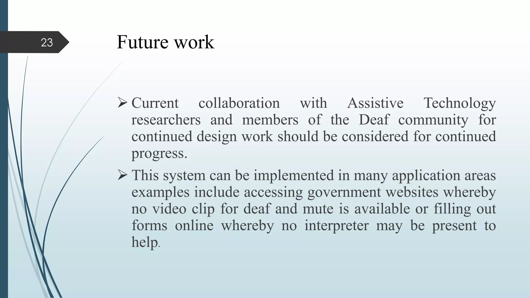 Future work
 Current collaboration with Assistive Technology
researchers and members of the Deaf community for
continued design work should be considered for continued
progress.
 This system can be implemented in many application areas
examples include accessing government websites whereby
no video clip for deaf and mute is available or filling out
forms online whereby no interpreter may be present to
help.
23
 