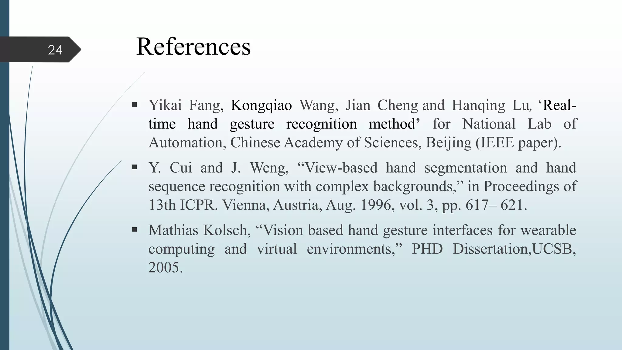 References
 Yikai Fang, Kongqiao Wang, Jian Cheng and Hanqing Lu, ‘Real-
time hand gesture recognition method’ for National Lab of
Automation, Chinese Academy of Sciences, Beijing (IEEE paper).
 Y. Cui and J. Weng, “View-based hand segmentation and hand
sequence recognition with complex backgrounds,” in Proceedings of
13th ICPR. Vienna, Austria, Aug. 1996, vol. 3, pp. 617– 621.
 Mathias Kolsch, “Vision based hand gesture interfaces for wearable
computing and virtual environments,” PHD Dissertation,UCSB,
2005.
24
 