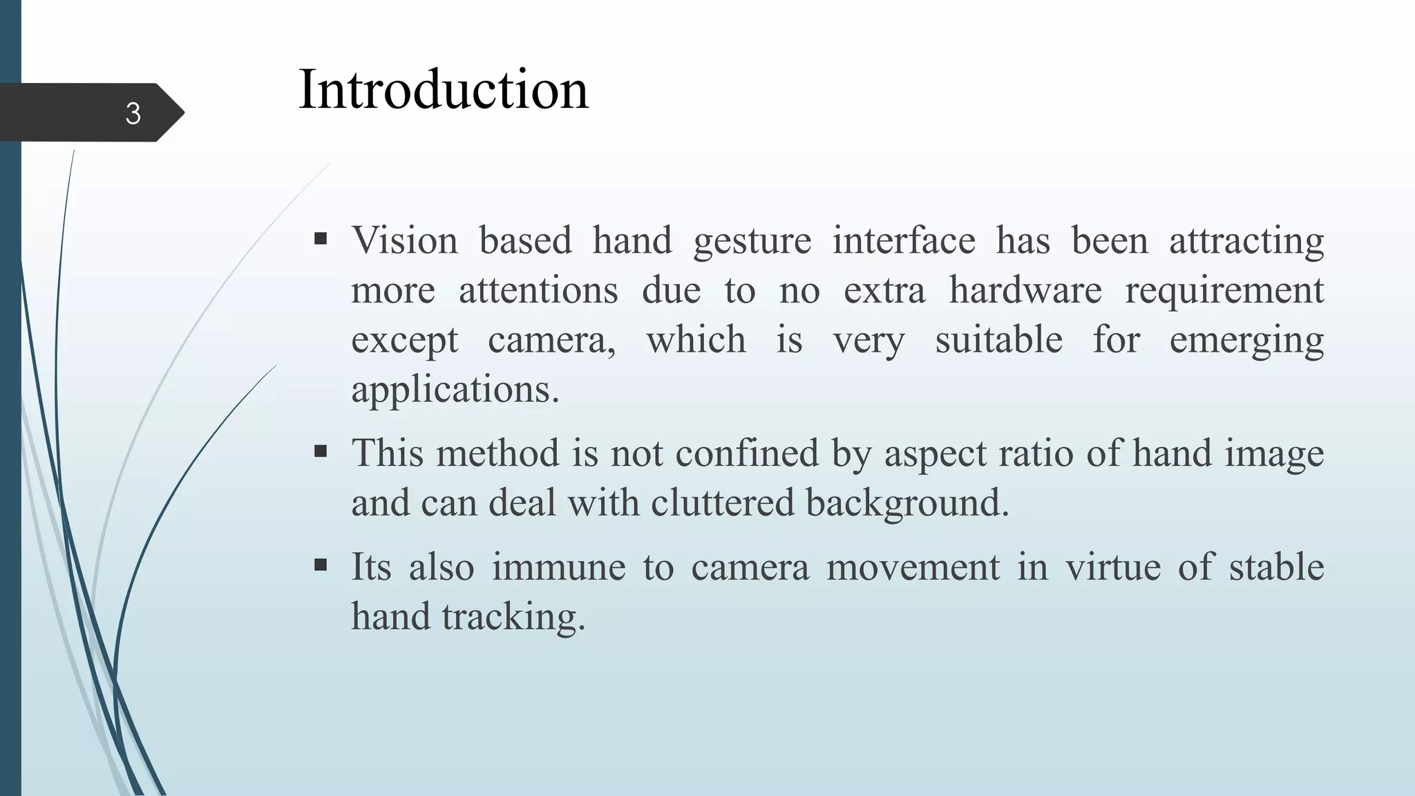 Introduction
 Vision based hand gesture interface has been attracting
more attentions due to no extra hardware requirement
except camera, which is very suitable for emerging
applications.
 This method is not confined by aspect ratio of hand image
and can deal with cluttered background.
 Its also immune to camera movement in virtue of stable
hand tracking.
3
 