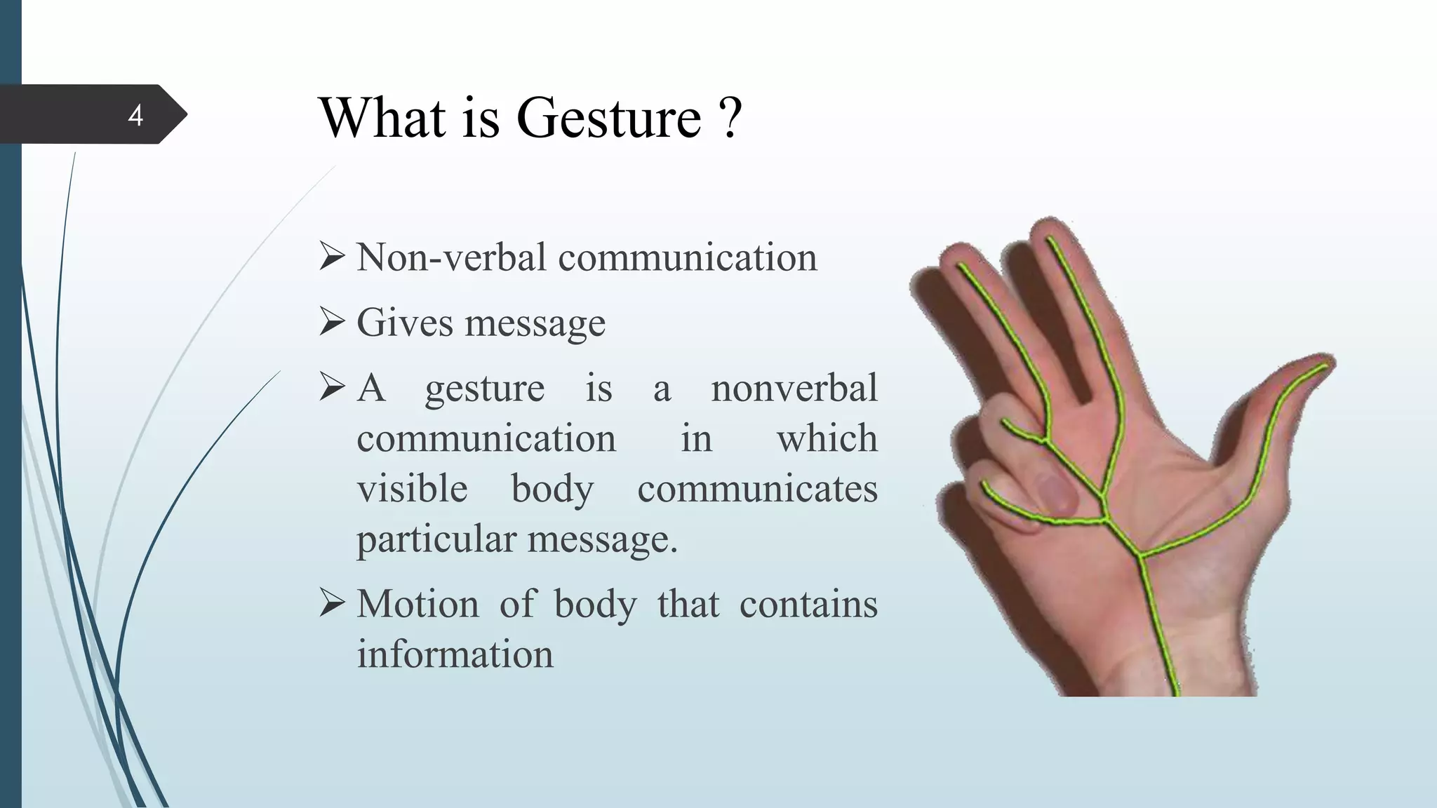 What is Gesture ?
 Non-verbal communication
 Gives message
 A gesture is a nonverbal
communication in which
visible body communicates
particular message.
 Motion of body that contains
information
4
 