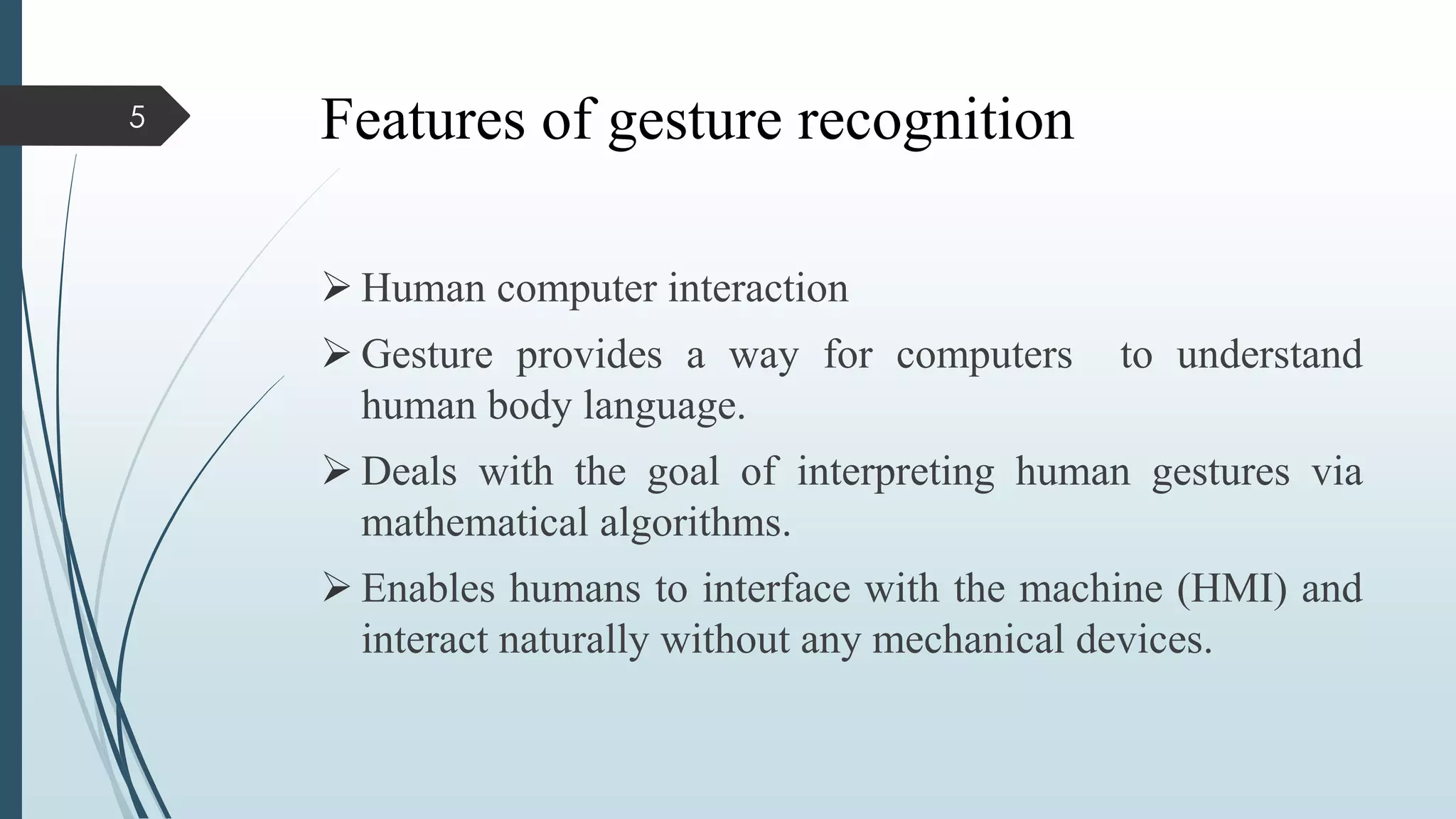 Features of gesture recognition
 Human computer interaction
 Gesture provides a way for computers to understand
human body language.
 Deals with the goal of interpreting human gestures via
mathematical algorithms.
 Enables humans to interface with the machine (HMI) and
interact naturally without any mechanical devices.
5
 