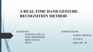 A REAL-TIME HAND GESTURE
RECOGNITION METHOD
SUBMITTED BY,
JAISON THOMAS
S7 ECE-A
ROLL NO : 48
GUIDED BY,
SUNITHA S PILLAI
ASST. PROFESSOR
DEPT. OF ECE
SJCET
 