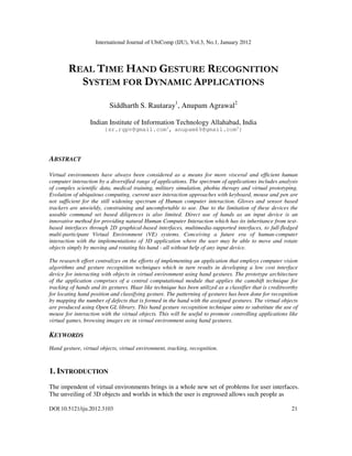 International Journal of UbiComp (IJU), Vol.3, No.1, January 2012
DOI:10.5121/iju.2012.3103 21
REAL TIME HAND GESTURE RECOGNITION
SYSTEM FOR DYNAMIC APPLICATIONS
Siddharth S. Rautaray1
, Anupam Agrawal2
Indian Institute of Information Technology Allahabad, India
{sr.rgpv@gmail.com1
, anupam69@gmail.com2
}
ABSTRACT
Virtual environments have always been considered as a means for more visceral and efficient human
computer interaction by a diversified range of applications. The spectrum of applications includes analysis
of complex scientific data, medical training, military simulation, phobia therapy and virtual prototyping.
Evolution of ubiquitous computing, current user interaction approaches with keyboard, mouse and pen are
not sufficient for the still widening spectrum of Human computer interaction. Gloves and sensor based
trackers are unwieldy, constraining and uncomfortable to use. Due to the limitation of these devices the
useable command set based diligences is also limited. Direct use of hands as an input device is an
innovative method for providing natural Human Computer Interaction which has its inheritance from text-
based interfaces through 2D graphical-based interfaces, multimedia-supported interfaces, to full-fledged
multi-participant Virtual Environment (VE) systems. Conceiving a future era of human-computer
interaction with the implementations of 3D application where the user may be able to move and rotate
objects simply by moving and rotating his hand - all without help of any input device.
The research effort centralizes on the efforts of implementing an application that employs computer vision
algorithms and gesture recognition techniques which in turn results in developing a low cost interface
device for interacting with objects in virtual environment using hand gestures. The prototype architecture
of the application comprises of a central computational module that applies the camshift technique for
tracking of hands and its gestures. Haar like technique has been utilized as a classifier that is creditworthy
for locating hand position and classifying gesture. The patterning of gestures has been done for recognition
by mapping the number of defects that is formed in the hand with the assigned gestures. The virtual objects
are produced using Open GL library. This hand gesture recognition technique aims to substitute the use of
mouse for interaction with the virtual objects. This will be useful to promote controlling applications like
virtual games, browsing images etc in virtual environment using hand gestures.
KEYWORDS
Hand gesture, virtual objects, virtual environment, tracking, recognition.
1. INTRODUCTION
The impendent of virtual environments brings in a whole new set of problems for user interfaces.
The unveiling of 3D objects and worlds in which the user is engrossed allows such people as
 