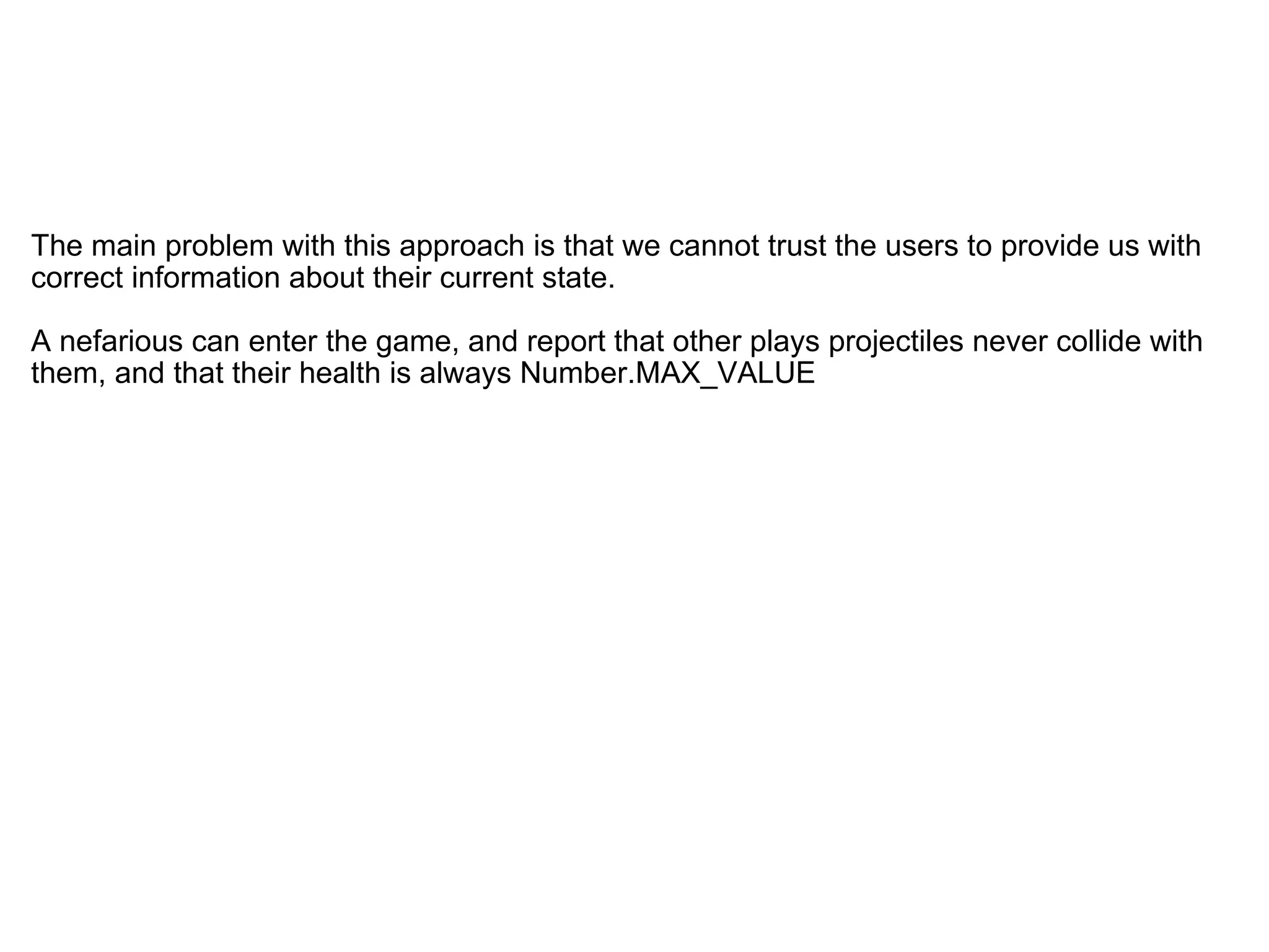   The main problem with this approach is that we cannot trust the users to provide us with correct information about their current state. A nefarious can enter the game, and report that other plays projectiles never collide with them, and that their health is always Number.MAX_VALUE 