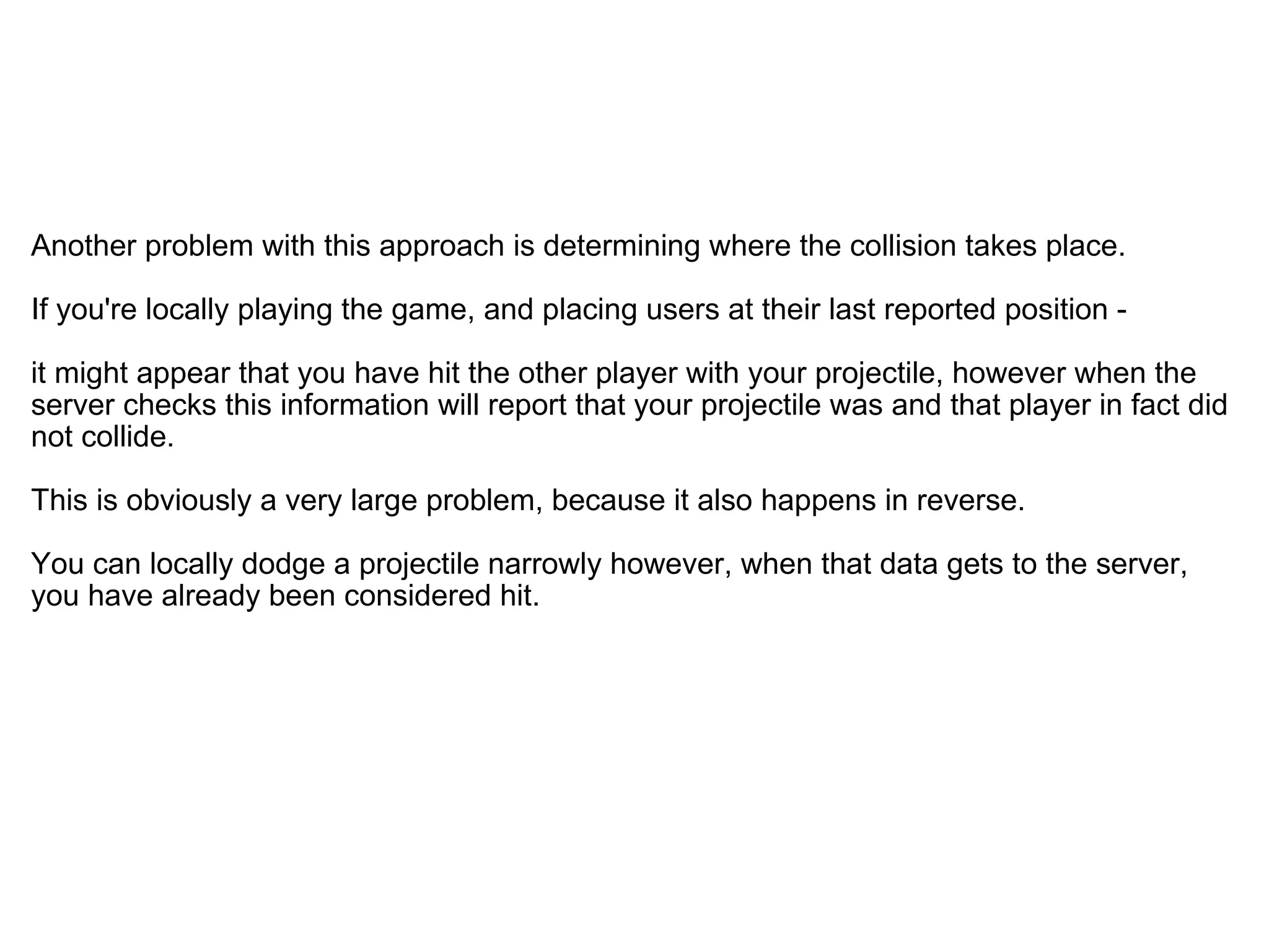   Another problem with this approach is determining where the collision takes place.  If you're locally playing the game, and placing users at their last reported position -  it might appear that you have hit the other player with your projectile, however when the server checks this information will report that your projectile was and that player in fact did not collide. This is obviously a very large problem, because it also happens in reverse.  You can locally dodge a projectile narrowly however, when that data gets to the server, you have already been considered hit. 