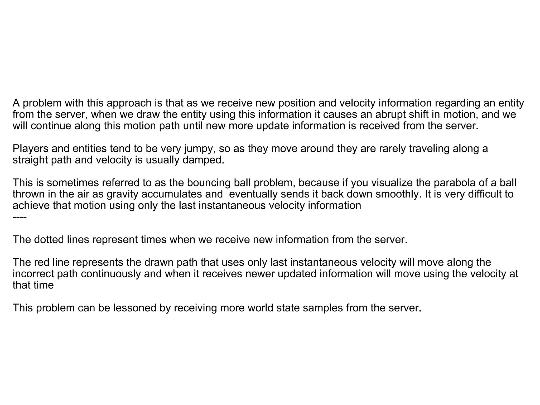   A problem with this approach is that as we receive new position and velocity information regarding an entity from the server, when we draw the entity using this information it causes an abrupt shift in motion, and we will continue along this motion path until new more update information is received from the server. Players and entities tend to be very jumpy, so as they move around they are rarely traveling along a straight path and velocity is usually damped. This is sometimes referred to as the bouncing ball problem, because if you visualize the parabola of a ball thrown in the air as gravity accumulates and  eventually sends it back down smoothly. It is very difficult to achieve that motion using only the last instantaneous velocity information  ---- The dotted lines represent times when we receive new information from the server. The red line represents the drawn path that uses only last instantaneous velocity will move along the incorrect path continuously and when it receives newer updated information will move using the velocity at that time This problem can be lessoned by receiving more world state samples from the server.  