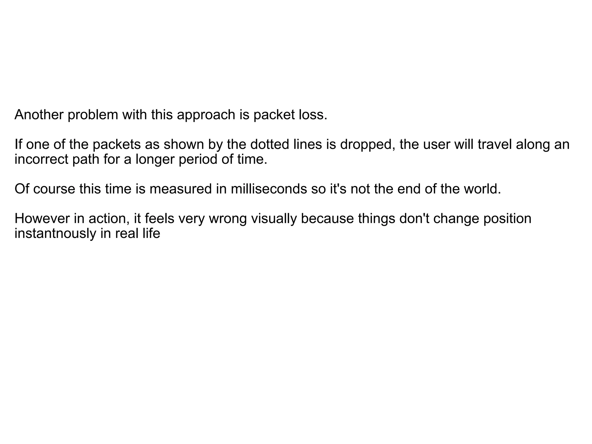   Another problem with this approach is packet loss.  If one of the packets as shown by the dotted lines is dropped, the user will travel along an incorrect path for a longer period of time. Of course this time is measured in milliseconds so it's not the end of the world. However in action, it feels very wrong visually because things don't change position instantnously in real life 