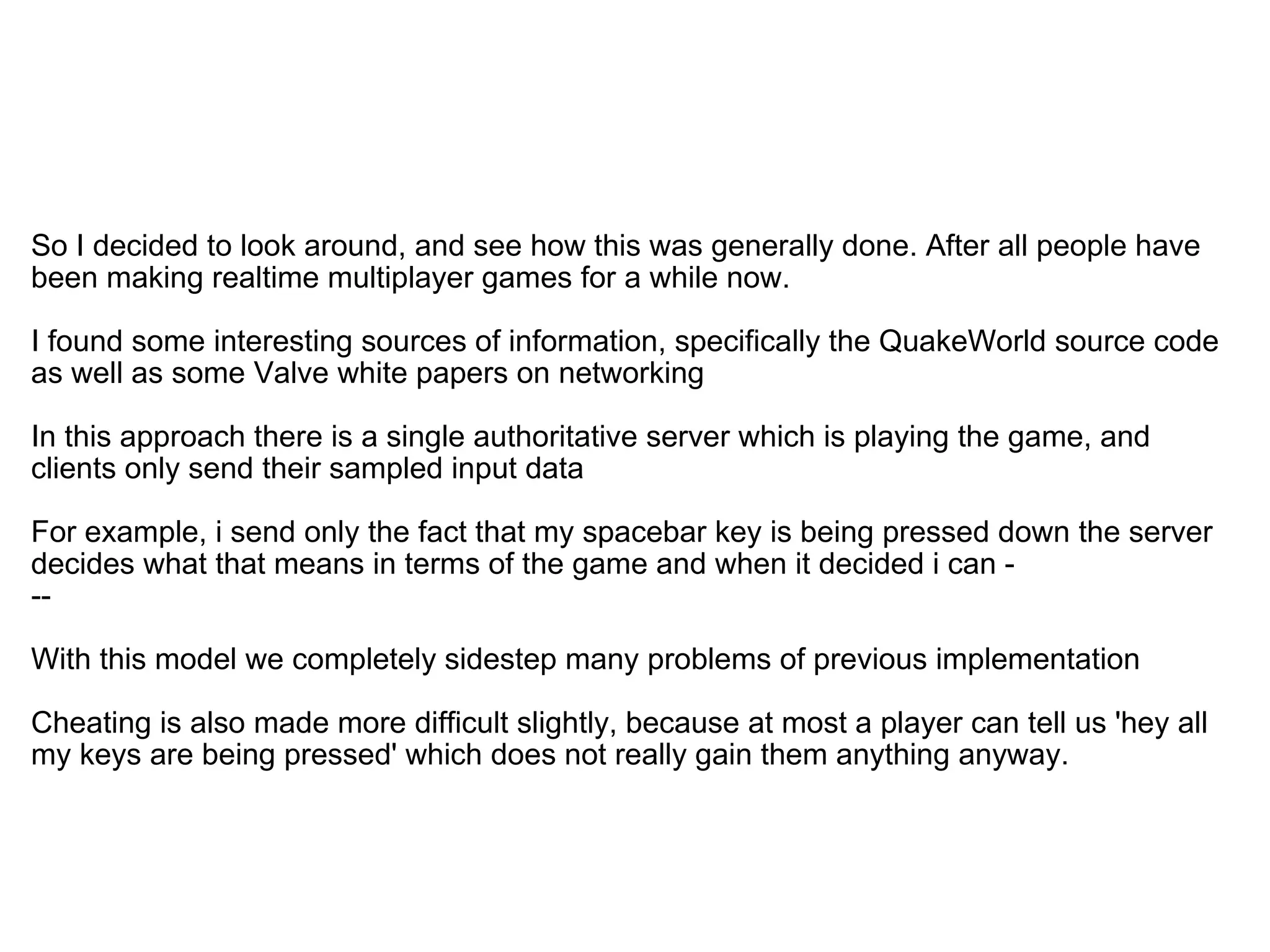   So I decided to look around, and see how this was generally done. After all people have been making realtime multiplayer games for a while now. I found some interesting sources of information, specifically the QuakeWorld source code as well as some Valve white papers on networking In this approach there is a single authoritative server which is playing the game, and clients only send their sampled input data For example, i send only the fact that my spacebar key is being pressed down the server decides what that means in terms of the game and when it decided i can -  -- With this model we completely sidestep many problems of previous implementation Cheating is also made more difficult slightly, because at most a player can tell us 'hey all my keys are being pressed' which does not really gain them anything anyway. 
