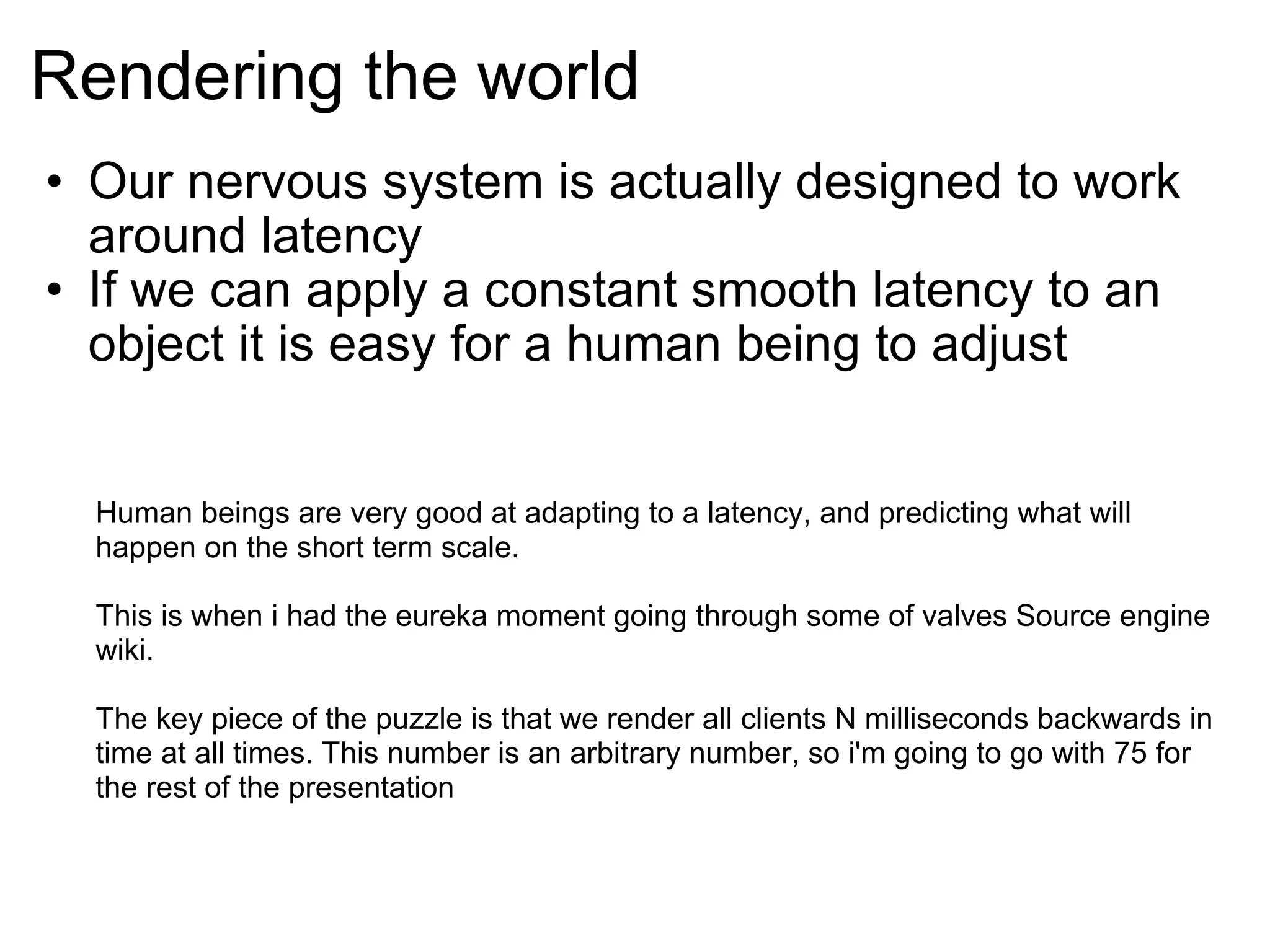 Rendering the world Our nervous system is actually designed to work around latency If we can apply a constant smooth latency to an object it is easy for a human being to adjust  Human beings are very good at adapting to a latency, and predicting what will happen on the short term scale. This is when i had the eureka moment going through some of valves Source engine wiki. The key piece of the puzzle is that we render all clients N milliseconds backwards in time at all times. This number is an arbitrary number, so i'm going to go with 75 for the rest of the presentation 