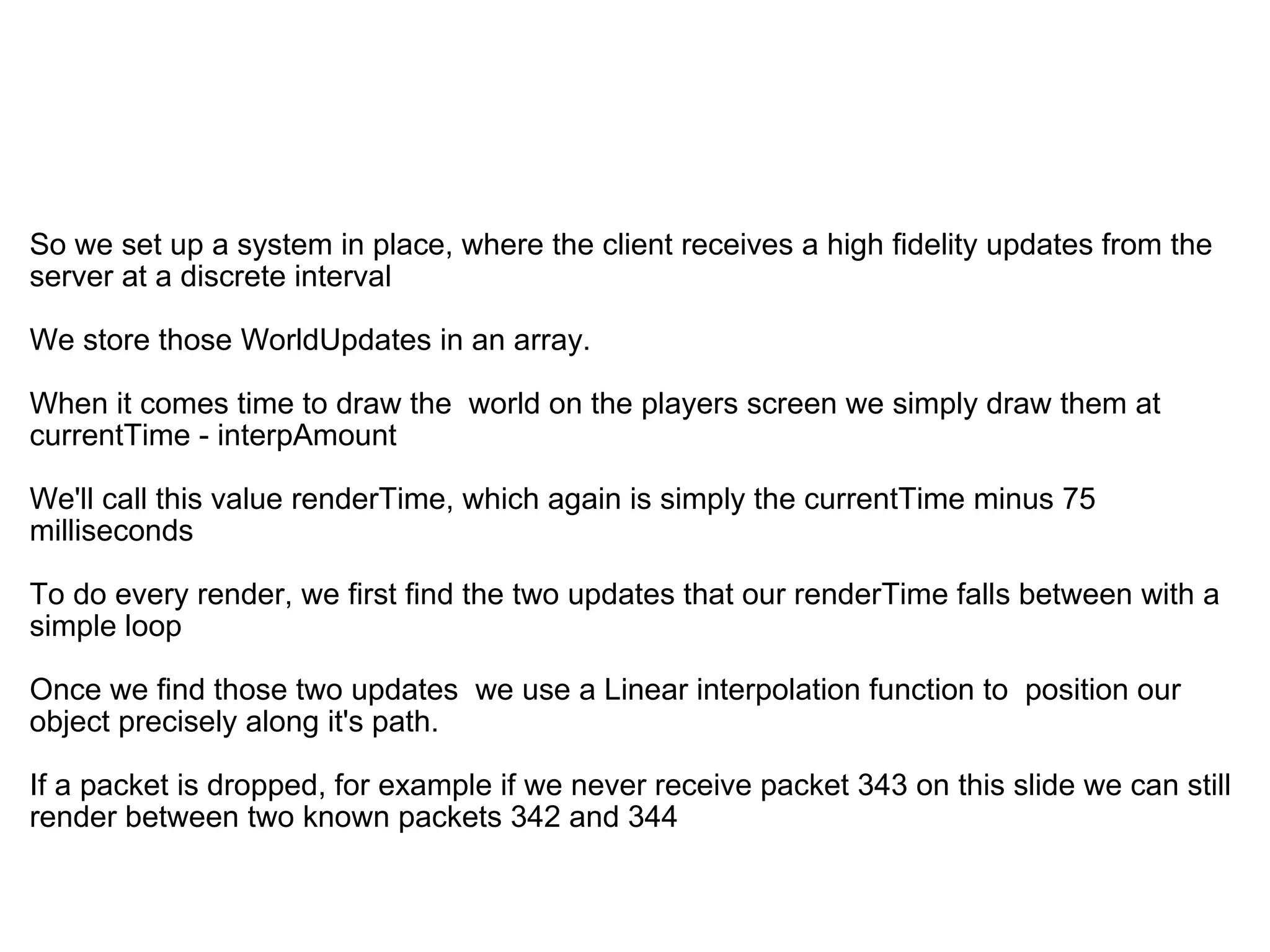   So we set up a system in place, where the client receives a high fidelity updates from the server at a discrete interval We store those WorldUpdates in an array. When it comes time to draw the  world on the players screen we simply draw them at   currentTime - interpAmount  We'll call this value renderTime, which again is simply the currentTime minus 75 milliseconds To do every render, we first find the two updates that our renderTime falls between with a simple loop Once we find those two updates  we use a Linear interpolation function to  position our object precisely along it's path. If a packet is dropped, for example if we never receive packet 343 on this slide we can still render between two known packets 342 and 344 