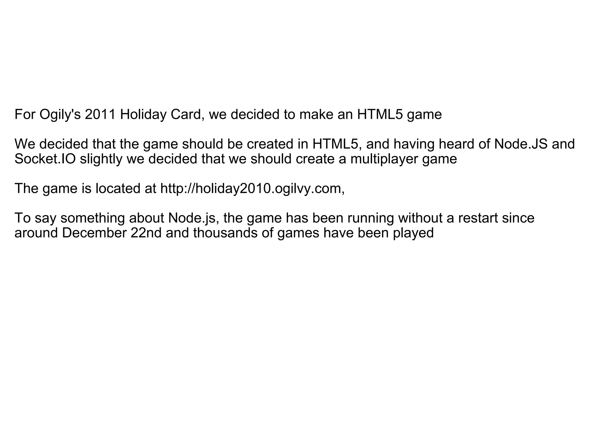   For Ogily's 2011 Holiday Card, we decided to make an HTML5 game We decided that the game should be created in HTML5, and having heard of Node.JS and Socket.IO slightly we decided that we should create a multiplayer game The game is located at http://holiday2010.ogilvy.com, To say something about Node.js, the game has been running without a restart since around December 22nd and thousands of games have been played 