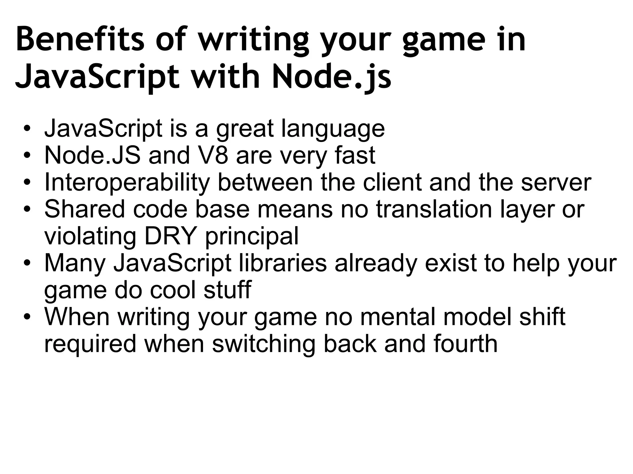 Benefits of writing your game in JavaScript with Node.js JavaScript is a great language Node.JS and V8 are very fast Interoperability between the client and the server  Shared code base means no translation layer or violating DRY principal Many JavaScript libraries already exist to help your game do cool stuff When writing your game no mental model shift required when switching back and fourth 