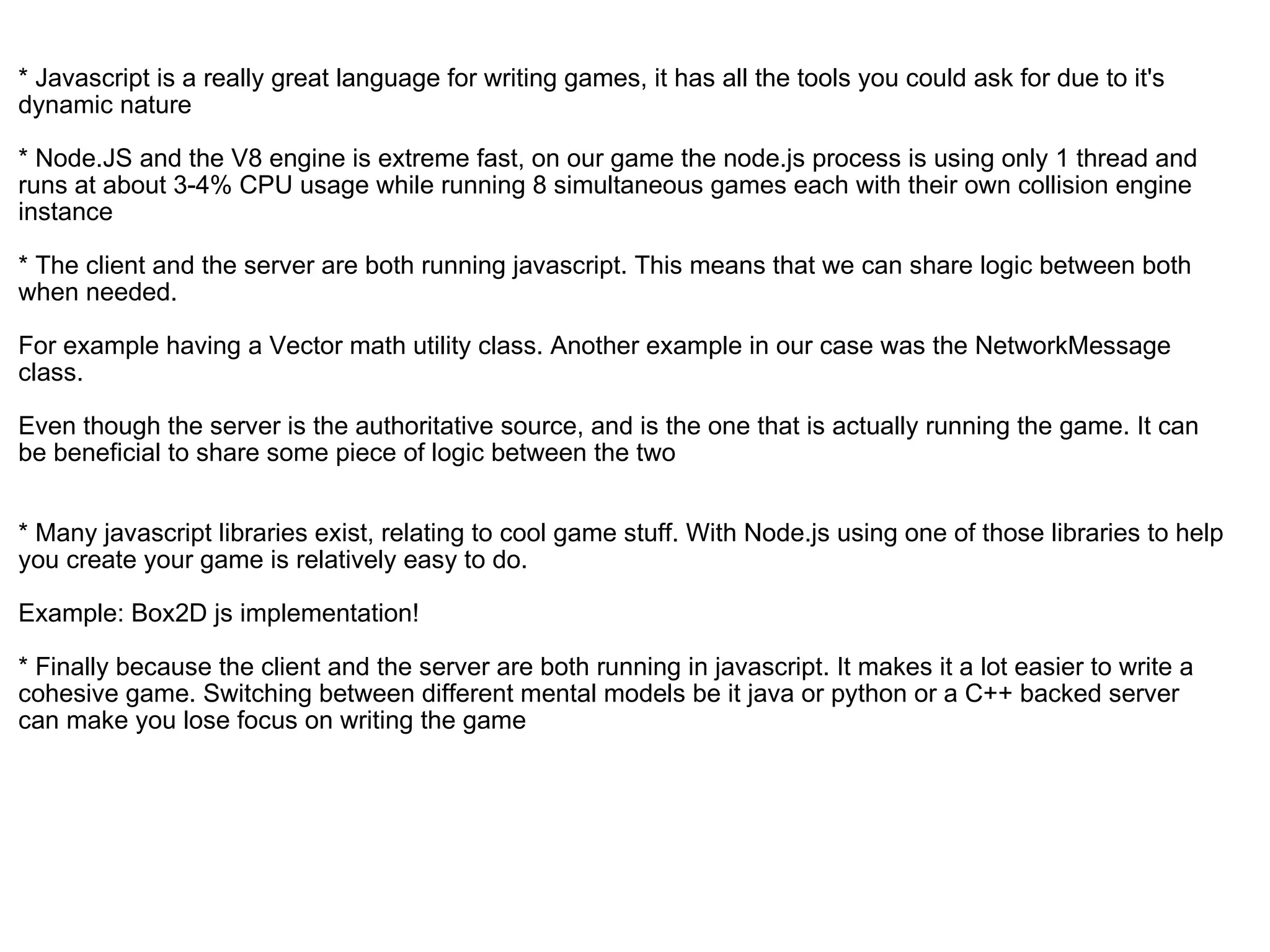   * Javascript is a really great language for writing games, it has all the tools you could ask for due to it's dynamic nature * Node.JS and the V8 engine is extreme fast, on our game the node.js process is using only 1 thread and runs at about 3-4% CPU usage while running 8 simultaneous games each with their own collision engine instance  * The client and the server are both running javascript. This means that we can share logic between both when needed.  For example having a Vector math utility class. Another example in our case was the NetworkMessage class. Even though the server is the authoritative source, and is the one that is actually running the game. It can be beneficial to share some piece of logic between the two * Many javascript libraries exist, relating to cool game stuff. With Node.js using one of those libraries to help you create your game is relatively easy to do.  Example: Box2D js implementation!   * Finally because the client and the server are both running in javascript. It makes it a lot easier to write a cohesive game. Switching between different mental models be it java or python or a C++ backed server can make you lose focus on writing the game 