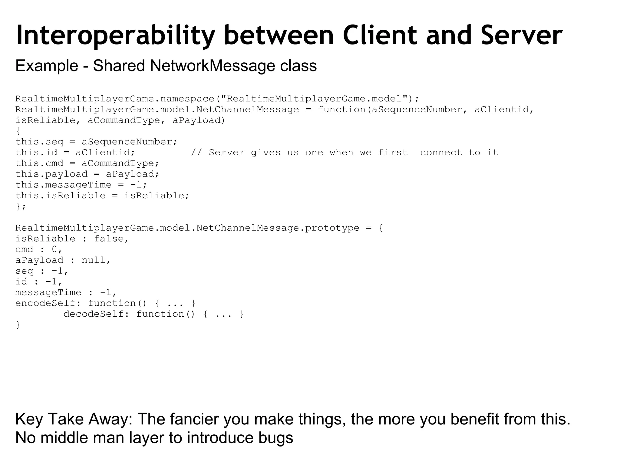RealtimeMultiplayerGame.namespace(&quot;RealtimeMultiplayerGame.model&quot;); RealtimeMultiplayerGame.model.NetChannelMessage = function(aSequenceNumber, aClientid, isReliable, aCommandType, aPayload) { this.seq = aSequenceNumber; this.id = aClientid;         // Server gives us one when we first  connect to it this.cmd = aCommandType; this.payload = aPayload; this.messageTime = -1; this.isReliable = isReliable; }; RealtimeMultiplayerGame.model.NetChannelMessage.prototype = { isReliable : false, cmd : 0, aPayload : null, seq : -1, id : -1, messageTime : -1, encodeSelf: function() { ... }          decodeSelf: function() { ... } } Interoperability between Client and Server Key Take Away: The fancier you make things, the more you benefit from this. No middle man layer to introduce bugs Example - Shared NetworkMessage class 