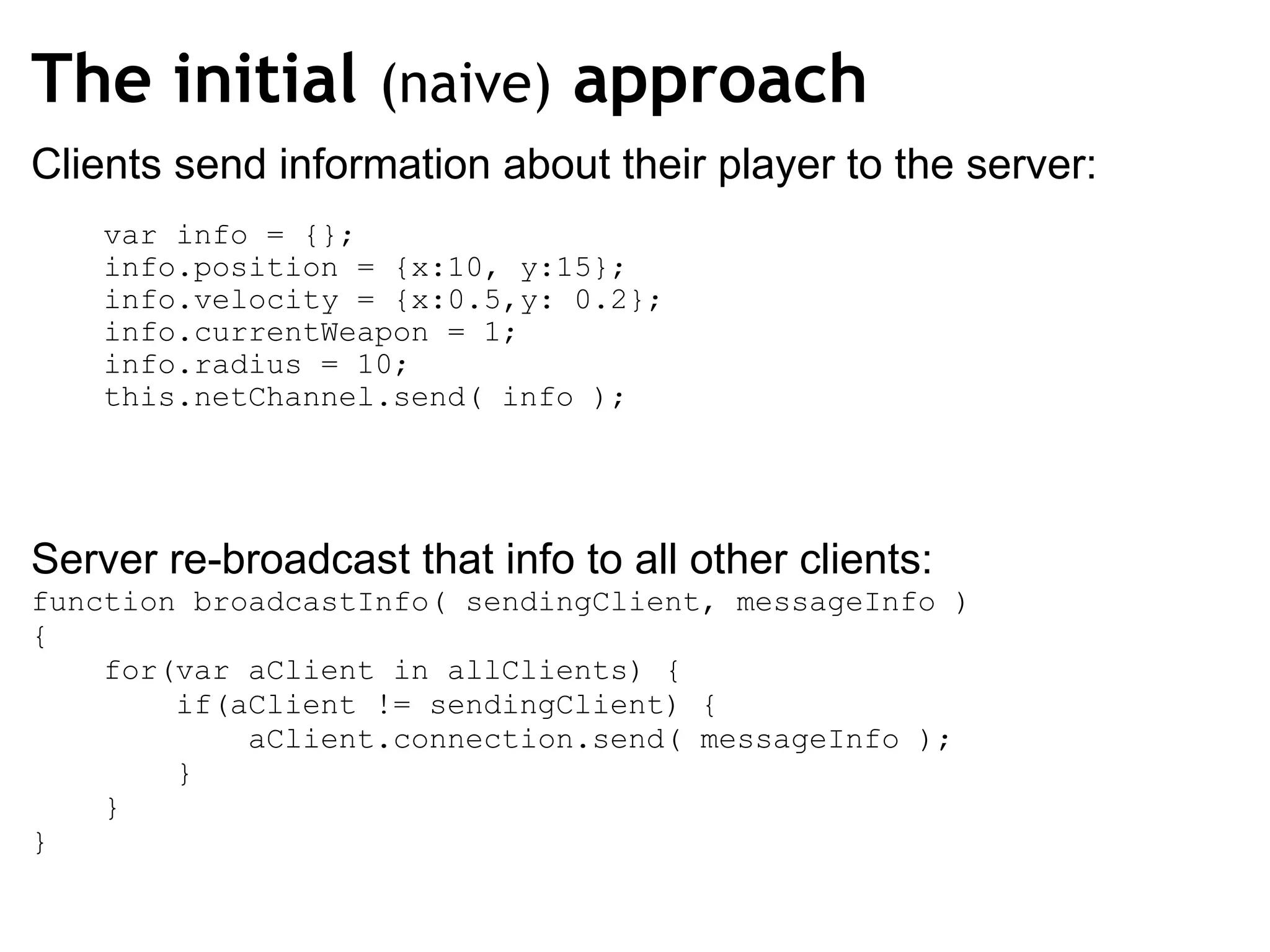 The initial  (naive)  approach Clients send information about their player to the server:      var info = {};      info.position = {x:10, y:15};      info.velocity = {x:0.5,y: 0.2};      info.currentWeapon = 1;      info.radius = 10;      this.netChannel.send( info ); Server re-broadcast that info to all other clients: function broadcastInfo( sendingClient, messageInfo ) {      for(var aClient in allClients) {          if(aClient != sendingClient) {              aClient.connection.send( messageInfo );          }                  }   } 