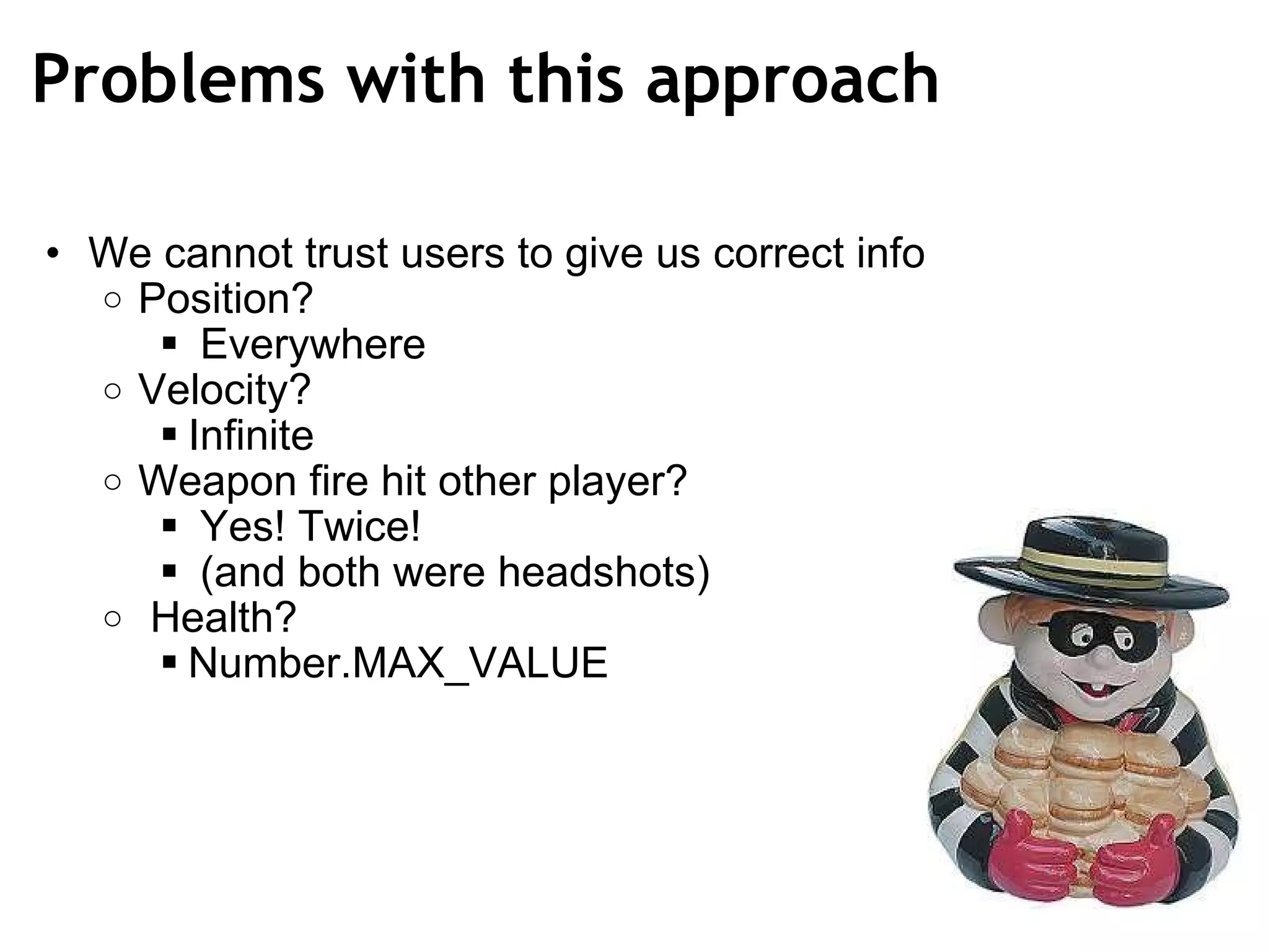 Problems with this approach We cannot trust users to give us correct info Position?   Everywhere Velocity?  Infinite Weapon fire hit other player?   Yes! Twice!   (and both were headshots)   Health? Number.MAX_VALUE 