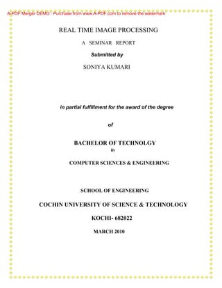 A-PDF Merger DEMO : Purchase from www.A-PDF.com to remove the watermark


                       REAL TIME IMAGE PROCESSING
                                 A SEMINAR REPORT

                                     Submitted by

                                  SONIYA KUMARI




                       in partial fulfillment for the award of the degree


                                             of


                             BACHELOR OF TECHNOLGY
                                              In


                           COMPUTER SCIENCES & ENGINEERING




                                 SCHOOL OF ENGINEERING

              COCHIN UNIVERSITY OF SCIENCE & TECHNOLOGY

                                     KOCHI- 682022

                                      MARCH 2010
 