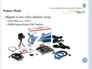 Universidad Politecnica de Madrid
Future Work
   Migrate to new xilinx plaform: Zynq
     Hard ARM   core + FPGA
     HDMI   Input/Output FMC Module
 