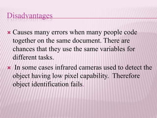 Disadvantages

Causes many errors when many people code
 together on the same document. There are
 chances that they use the same variables for
 different tasks.
 In some cases infrared cameras used to detect the
 object having low pixel capability. Therefore
 object identification fails.
 