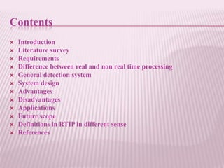 Contents
   Introduction
   Literature survey
   Requirements
   Difference between real and non real time processing
   General detection system
   System design
   Advantages
   Disadvantages
   Applications
   Future scope
   Definitions in RTIP in different sense
   References
 