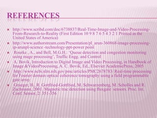 REFERENCES
   http://www.scribd.com/doc/6738837/Real-Time-Image-and-Video-Processing-
    From-Research-to-Reality (First Edition 10 9 8 7 6 5 4 3 2 1 Printed in the
    United States of America)
   http://www.authorstream.com/Presentation/pl_arun-360868-image-processing-
    ip-arunpl-science -technology-ppt-power point
    Rourke , A., and Bell, M.G.H.: „Queue detection and congestion monitoring
    using mage processing‟, Traffic Engg. and Control
    A. Bovik, Introduction to Digital Image and Video Processing, in Handbook of
    Image &VideoProcessing, A. C. Bovik, Ed., Elsevier AcademicPress, 2005
    http://www.ncbi.nlm.nih.gov/pmc/articles/PMC2678783/ Real-time processing
    for Fourier domain optical coherence tomography using a field programmable
    gate array
    Grueger, H., R. Gottfried-Gottfried, M. Schwarzenberg, M. Scholles and R.
    Zachmann, 2001. Magnetic trac detection using ﬂuxgate sensors. Proc. Int.
    Conf. Sensor, 2: 351-356
 