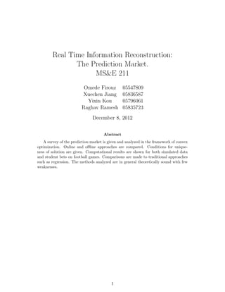 Real Time Information Reconstruction:
               The Prediction Market.
                     MS&E 211
                          Omede Firouz          05547809
                         Xuechen Jiang          05836587
                           Yixin Kou            05796061
                         Raghav Ramesh          05835723
                               December 8, 2012


                                     Abstract
   A survey of the prediction market is given and analyzed in the framework of convex
optimization. Online and oﬄine approaches are compared. Conditions for unique-
ness of solution are given. Computational results are shown for both simulated data
and student bets on football games. Comparisons are made to traditional approaches
such as regression. The methods analyzed are in general theoretically sound with few
weaknesses.




                                         1
 