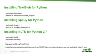 15 © Hortonworks Inc. 2011 – 2017. All Rights Reserved
pip install -U textblob
python -m textblob.download_corpora
Installing TextBlob for Python
Installing spaCy for Python
https://community.hortonworks.com/articles/76935/using-sentiment-analysis-and-nlp-tools-with-hdp-25.html
pip install -U spacy
python -m spacy.en.download all
Installing NLTK for Python 2.7
http://www.nltk.org/install.html
pip install -U nltk
pip install -U numpy
 