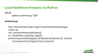 16 © Hortonworks Inc. 2011 – 2017. All Rights Reserved
run.sh
python sentiment.py "$@”
sentiment.py
from nltk.sentiment.vader import SentimentIntensityAnalyzer
import sys
sid = SentimentIntensityAnalyzer()
ss = sid.polarity_scores(sys.argv[1])
print('Compound {0} Negative {1} Neutral {2} Positive {3} '.format(
ss['compound'],ss['neg'],ss['neu'],ss['pos']))
Local Sentiment Analysis via Python
 