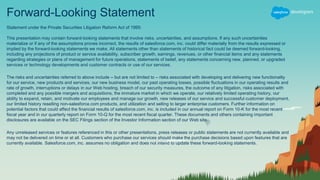 Forward-Looking Statement
Statement under the Private Securities Litigation Reform Act of 1995:
This presentation may contain forward-looking statements that involve risks, uncertainties, and assumptions. If any such uncertainties
materialize or if any of the assumptions proves incorrect, the results of salesforce.com, inc. could differ materially from the results expressed or
implied by the forward-looking statements we make. All statements other than statements of historical fact could be deemed forward-looking,
including any projections of product or service availability, subscriber growth, earnings, revenues, or other financial items and any statements
regarding strategies or plans of management for future operations, statements of belief, any statements concerning new, planned, or upgraded
services or technology developments and customer contracts or use of our services.
The risks and uncertainties referred to above include – but are not limited to – risks associated with developing and delivering new functionality
for our service, new products and services, our new business model, our past operating losses, possible fluctuations in our operating results and
rate of growth, interruptions or delays in our Web hosting, breach of our security measures, the outcome of any litigation, risks associated with
completed and any possible mergers and acquisitions, the immature market in which we operate, our relatively limited operating history, our
ability to expand, retain, and motivate our employees and manage our growth, new releases of our service and successful customer deployment,
our limited history reselling non-salesforce.com products, and utilization and selling to larger enterprise customers. Further information on
potential factors that could affect the financial results of salesforce.com, inc. is included in our annual report on Form 10-K for the most recent
fiscal year and in our quarterly report on Form 10-Q for the most recent fiscal quarter. These documents and others containing important
disclosures are available on the SEC Filings section of the Investor Information section of our Web site.
Any unreleased services or features referenced in this or other presentations, press releases or public statements are not currently available and
may not be delivered on time or at all. Customers who purchase our services should make the purchase decisions based upon features that are
currently available. Salesforce.com, inc. assumes no obligation and does not intend to update these forward-looking statements.
 